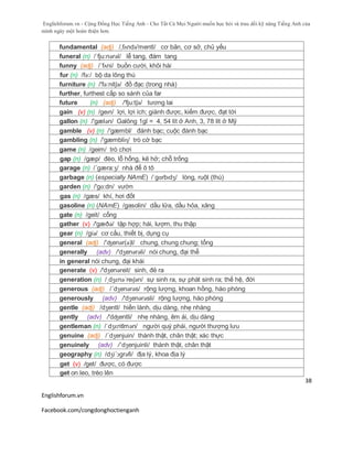 Englishforum.vn - Cộng Đồng Học Tiếng Anh - Cho Tất Cả Mọi Người muốn học hỏi và trau dồi kỹ năng Tiếng Anh của
mình ngày một hoàn thiện hơn.
Englishforum.vn
Facebook.com/congdonghoctienganh
38
fundamental (adj) /,fʌndə'mentl/ cơ bản, cơ sở, chủ yếu
funeral (n) /ˈfju:nərəl/ lễ tang, đám tang
funny (adj) /´fʌni/ buồn cười, khôi hài
fur (n) /fə:/ bộ da lông thú
furniture (n) /'fə:nitʃə/ đồ đạc (trong nhà)
further, furthest cấp so sánh của far
future (n) (adj) /'fju:tʃə/ tương lai
gain (v) (n) /geɪn/ lợi, lợi ích; giành được, kiếm được, đạt tới
gallon (n) /'gælən/ Galông 1gl = 4, 54 lít ở Anh, 3, 78 lít ở Mỹ
gamble (v) (n) /'gæmbl/ đánh bạc; cuộc đánh bạc
gambling (n) /'gæmbliɳ/ trò cờ bạc
game (n) /geim/ trò chơi
gap (n) /gæp/ đèo, lỗ hổng, kẽ hở; chỗ trống
garage (n) /´gæra:ʒ/ nhà để ô tô
garbage (n) (especially NAmE) /ˈgɑrbɪdʒ/ lòng, ruột (thú)
garden (n) /'gɑ:dn/ vườn
gas (n) /gæs/ khí, hơi đốt
gasoline (n) (NAmE) /gasolin/ dầu lửa, dầu hỏa, xăng
gate (n) /geit/ cổng
gather (v) /'gæðə/ tập hợp; hái, lượm, thu thập
gear (n) /giə/ cơ cấu, thiết bị, dụng cụ
general (adj) /'ʤenər(ə)l/ chung, chung chung; tổng
generally (adv) /'dʒenərəli/ nói chung, đại thể
in general nói chung, đại khái
generate (v) /'dʒenəreit/ sinh, đẻ ra
generation (n) /ˌdʒɛnəˈreɪʃən/ sự sinh ra, sự phát sinh ra; thế hệ, đời
generous (adj) /´dʒenərəs/ rộng lượng, khoan hồng, hào phóng
generously (adv) /'dʒenərəsli/ rộng lượng, hào phóng
gentle (adj) /dʒentl/ hiền lành, dịu dàng, nhẹ nhàng
gently (adv) /'dʤentli/ nhẹ nhàng, êm ái, dịu dàng
gentleman (n) /ˈdʒɛntlmən/ người quý phái, người thượng lưu
genuine (adj) /´dʒenjuin/ thành thật, chân thật; xác thực
genuinely (adv) /´dʒenjuinli/ thành thật, chân thật
geography (n) /dʒi´ɔgrəfi/ địa lý, khoa địa lý
get (v) /get/ được, có được
get on leo, trèo lên
 