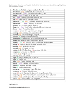 Englishforum.vn - Cộng Đồng Học Tiếng Anh - Cho Tất Cả Mọi Người muốn học hỏi và trau dồi kỹ năng Tiếng Anh của
mình ngày một hoàn thiện hơn.
Englishforum.vn
Facebook.com/congdonghoctienganh
4
alphabet (n) /'ælfəbit/ bảng chữ cái, bước đầu, điều cơ bản
alphabetical (adj) /,æflə'betikl/ thuộc bảng chứ cái
alphabetically (adv) /,ælfə'betikəli/ theo thứ tự abc
already (adv) /ɔ:l'redi/ đã, rồi, đã… rồi
also (adv) /'ɔ:lsou/ cũng, cũng vậy, cũng thế
alter (v) /'ɔ:ltə/ thay đổi, biến đổi, sửa đổi
alternative (n) (adj) /ɔ:l'tə:nətiv/ sự lựa chọn; lựa chọn
alternatively (adv) như một sự lựa chọn
although conj. /ɔ:l'ðou/ mặc dù, dẫu cho
altogether (adv) /,ɔ:ltə'geðə/ hoàn toàn, hầu như; nói chung
always (adv) /'ɔ:lwəz/ luôn luôn
amaze (v) /ə'meiz/ làm ngạc nhiên, làm sửng sốt
amazing (adj) /ə'meiziɳ/ kinh ngạc, sửng sốt
amazed (adj) /ə'meiz/ kinh ngạc, sửng sốt
ambition (n) æm'biʃn/ hoài bão, khát vọng
ambulance (n) /'æmbjuləns/ xe cứu thương, xe cấp cứu
among (also amongst) prep. /ə'mʌɳ/ giữa, ở giữa
amount (n) (v) /ə'maunt/ số lượng, số nhiều; lên tới (money)
amuse (v) /ə'mju:z/ làm cho vui, thích, làm buồn cười
amusing (adj) /ə'mju:ziɳ/ vui thích
amused (adj) /ə'mju:zd/ vui thích
analyse (BrE) (NAmE analyze) (v) /'ænəlaiz/ phân tích
analysis (n) /ə'næləsis/ sự phân tích
ancient (adj) /'einʃənt/ xưa, cổ
and conj. /ænd, ənd, ən/ và
anger (n) /'æɳgə/ sự tức giận, sự giận dữ
angle (n) /'æɳgl/ góc
angry (adj) /'æɳgri/ giận, tức giận
angrily (adv) /'æɳgrili/ tức giận, giận dữ
animal (n) /'æniməl/ động vật, thú vật
ankle (n) /'æɳkl/ mắt cá chân
anniversary (n) /,æni'və:səri/ ngày, lễ kỉ niệm
announce (v) /ə'nauns/ báo, thông báo
annoy (v) /ə'nɔi/ chọc tức, làm bực mình; làm phiền, quẫy nhiễu
annoying (adj) /ə'nɔiiɳ/ chọc tức, làm bực mình; làm phiền, quẫy nhiễu
annoyed (adj) /ə'nɔid/ bị khó chịu, bực mình, bị quấy rầy
annual (adj) /'ænjuəl/ hàng năm, từng năm
 