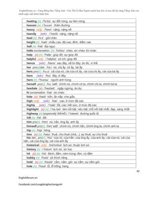 Englishforum.vn - Cộng Đồng Học Tiếng Anh - Cho Tất Cả Mọi Người muốn học hỏi và trau dồi kỹ năng Tiếng Anh của
mình ngày một hoàn thiện hơn.
Englishforum.vn
Facebook.com/congdonghoctienganh
42
heating (n) /'hi:tiη/ sự đốt nóng, sự làm nóng
heaven (n) /ˈhɛvən/ thiên đường
heavy (adj) /'hevi/ nặng, nặng nề
heavily (adv) /´hevili/ nặng, nặng nề
heel (n) /hi:l/ gót chân
height (n) /hait/ chiều cao, độ cao; đỉnh, điểm cao
hell (n) /hel/ địa ngục
hello exclamation, (n) /hз'lou/ chào, xin chào; lời chào
help (v) (n) /'help/ giúp đỡ; sự giúp đỡ
helpful (adj) /´helpful/ có ích; giúp đỡ
hence (adv) /hens/ sau đây, kể từ đây; do đó, vì thế
her pro(n)det. /hз:/ nó, chị ấy, cô ấy, bà ấy
hers pro(n) /hə:z/ cái của nó, cái của cô ấy, cái của chị ấy, cái của bà ấy
here (adv) /hiə/ đây, ở đây
hero (n) /'hiərou/ người anh hùng
herself pro(n) /hə:´self/ chính nó, chính cô ta, chính chị ta, chính bà ta
hesitate (v) /'heziteit/ ngập ngừng, do dự
hi exclamation /hai/ xin chào
hide (v) /haid/ trốn, ẩn nấp; che giấu
high (adj) (adv) /hai/ cao, ở mức độ cao
highly (adv) /´haili/ tốt, cao; hết sức, ở mức độ cao
highlight (v) (n) /ˈhaɪˌlaɪt/ làm nổi bật, nêu bật; chỗ nổi bật nhất, đẹp, sáng nhất
highway (n) (especially NAmE) /´haiwei/ đường quốc lộ
hill (n) /hil/ đồi
him pro(n) /him/ nó, hắn, ông ấy, anh ấy
himself pro(n) /him´self/ chính nó, chính hắn, chính ông ta, chính anh ta
hip (n) /hip/ hông
hire (v) (n) /haiə/ thuê, cho thuê (nhà...); sự thuê, sự cho thuê
his det., pro(n) /hiz/ của nó, của hắn, của ông ấy, của anh ấy; cái của nó, cái của
hắn, cái của ông ấy, cái của anh ấy
historical (adj) /his'tɔrikəl/ lịch sử, thuộc lịch sử
history (n) /´histəri/ lịch sử, sử học
hit (v) (n) /hit/ đánh, đấm, ném trúng; đòn, cú đấm
hobby (n) /'hɒbi/ sở thích riêng
hold (v) (n) /hould/ cầm, nắm, giữ; sự cầm, sự nắm giữ
hole (n) /'houl/ lỗ, lỗ trống; hang
 