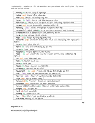 Englishforum.vn - Cộng Đồng Học Tiếng Anh - Cho Tất Cả Mọi Người muốn học hỏi và trau dồi kỹ năng Tiếng Anh của
mình ngày một hoàn thiện hơn.
Englishforum.vn
Facebook.com/congdonghoctienganh
43
holiday (n) /'hɔlədi/ ngày lễ, ngày nghỉ
hollow (adj) /'hɔlou/ rỗng, trống rỗng
holy (adj) /ˈhoʊli/ linh thiêng; sùng đạo
home (n) (adv).. /hoʊm/ nhà; ở tại nhà, nước mình
homework (n) /´houm¸wə:k/ bài tập về nhà (học sinh), công việc làm ở nhà
honest (adj) /'ɔnist/ lương thiện, trung thực, chân thật
honestly (adv) /'ɔnistli/ lương thiện, trung thực, chân thật
honour (BrE) (NAmE honor) (n) /'onз/ danh dự, thanh danh, lòng kính trọng
in honour/honor of để tỏ lòng tôn kính, trân trọng đối với
hook (n) /huk/ cái móc; bản lề; lưỡi câu
hope (v) (n) /houp/ hy vọng; nguồn hy vọng
horizontal (adj) /,hɔri'zɔntl/ (thuộc) chân trời, ở chân trời; ngang, nằm ngang (trục
hoành)
horn (n) /hɔ:n/ sừng (trâu, bò...)
horror (n) /´hɔrə/ điều kinh khủng, sự ghê rợn
horse (n) /hɔrs/ ngựa
hospital (n) /'hɔspitl/ bệnh viện, nhà thương
host (n) (v) /houst/ chủ nhà, chủ tiệc; dẫn (c.trình), đăng cai tổ chức (hội
nghị....)
hot (adj) /hɒt/ nóng, nóng bức
hotel (n) /hou´tel/ khách sạn
hour (n) /'auз/ giờ
house (n) /haus/ nhà, căn nhà, toàn nhà
housing (n) /´hauziη/ nơi ăn chốn ở
household (n) (adj) /´haushould/ hộ, gia đình; (thuộc) gia đình
how (adv) /hau/ thế nào, như thế nào, làm sao, ra sao
however (adv) /hau´evə/ tuy nhiên, tuy vậy, dù thế nào
huge (adj) /hjuːdʒ/ to lớn, khổng lồ
human (adj) (n) /'hju:mən/ (thuộc) con người, loài người
humorous (adj) /´hju:mərəs/ hài hước, hóm hỉnh
humour (BrE) (NAmE humor) (n) /´hju:mə/ sự hài hước, sự hóm hỉnh
hungry (adj) /'hΔŋgri/ đó
hunt (v) /hʌnt/ săn, đi săn
hunting (n) /'hʌntiɳ/ sự đi săn
hurry (v) (n) /ˈhɜri , ˈhʌri/ sự vội vàng, sự gấp rút
in a hurry vội vàng, hối hả, gấp rút
 