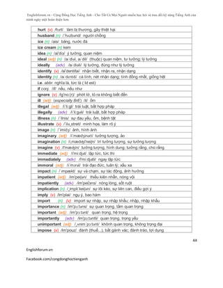 Englishforum.vn - Cộng Đồng Học Tiếng Anh - Cho Tất Cả Mọi Người muốn học hỏi và trau dồi kỹ năng Tiếng Anh của
mình ngày một hoàn thiện hơn.
Englishforum.vn
Facebook.com/congdonghoctienganh
44
hurt (v) /hɜrt/ làm bị thương, gây thiệt hại
husband (n) /´hʌzbənd/ người chồng
ice (n) /ais/ băng, nước đá
ice cream (n) kem
idea (n) /ai'diз/ ý tưởng, quan niệm
ideal (adj) (n) /aɪˈdiəl, aɪˈdil/ (thuộc) quan niệm, tư tưởng; lý tưởng
ideally (adv) /aɪˈdiəli/ lý tưởng, đúng như lý tưởng
identify (v) /ai'dentifai/ nhận biết, nhận ra, nhận dạng
identity (n) /aɪˈdɛntɪti/ cá tính, nét nhận dạng; tính đồng nhất, giống hệt
i.e. abbr. nghĩa là, tức là ( Id est)
if conj. /if/ nếu, nếu như
ignore (v) /ig'no:(r)/ phớt lờ, tỏ ra không biết đến
ill (adj) (especially BrE) /il/ ốm
illegal (adj) /i´li:gl/ trái luật, bất hợp pháp
illegally (adv) /i´li:gəli/ trái luật, bất hợp pháp
illness (n) /´ilnis/ sự đau yếu, ốm, bệnh tật
illustrate (v) /´ilə¸streit/ minh họa, làm rõ ý
image (n) /´imidʒ/ ảnh, hình ảnh
imaginary (adj) /i´mædʒinəri/ tưởng tượng, ảo
imagination (n) /i,mædʤi'neiʃn/ trí tưởng tượng, sự tưởng tượng
imagine (v) /i'mæʤin/ tưởng tượng, hình dung; tưởng rằng, cho rằng
immediate (adj) /i'mi:djət/ lập tức, tức thì
immediately (adv) /i'mi:djətli/ ngay lập tức
immoral (adj) /i´mɔrəl/ trái đạo đức, luân lý; xấu xa
impact (n) /ˈɪmpækt/ sự và chạm, sự tác động, ảnh hưởng
impatient (adj) /im'peiʃən/ thiếu kiên nhẫn, nóng vội
impatiently (adv) /im'pei∫зns/ nóng lòng, sốt ruột
implication (n) /¸impli´keiʃən/ sự lôi kéo, sự liên can, điều gợi ý
imply (v) /im'plai/ ngụ ý, bao hàm
import (n) (v) import sự nhập, sự nhập khẩu; nhập, nhập khẩu
importance (n) /im'pɔ:təns/ sự quan trọng, tầm quan trọng
important (adj) /im'pɔ:tənt/ quan trọng, hệ trọng
importantly (adv) /im'pɔ:təntli/ quan trọng, trọng yếu
unimportant (adj) /¸ʌnim´pɔ:tənt/ khônh quan trọng, không trọng đại
impose (v) /im'pouz/ đánh (thuế...), bắt gánh vác; đánh tráo, lợi dụng
 