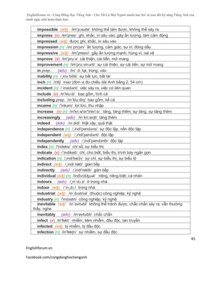 Englishforum.vn - Cộng Đồng Học Tiếng Anh - Cho Tất Cả Mọi Người muốn học hỏi và trau dồi kỹ năng Tiếng Anh của
mình ngày một hoàn thiện hơn.
Englishforum.vn
Facebook.com/congdonghoctienganh
45
impossible (adj) /im'pɔsəbl/ không thể làm được, không thể xảy ra
impress (v) /im'pres/ ghi, khắc, in sâu vào; gây ấn tượng, làm cảm động
impressed (adj) được ghi, khắc, in sâu vào
impression (n) /ɪmˈprɛʃən/ ấn tượng, cảm giác; sự in, đóng dấu
impressive (adj) /im'presiv/ gấy ấn tượng mạnh; hùng vĩ, oai vệ
improve (v) /im'pru:v/ cải thiện, cái tiến, mở mang
improvement (n) /im'pru:vmənt/ sự cái thiện, sự cải tiến, sự mở mang
in prep., (adv) /in/ ở, tại, trong; vào
inability (n) /¸inə´biliti/ sự bất lực, bất tài
inch (n) /intʃ/ insơ (đơn vị đo chiều dài Anh bằng 2, 54 cm)
incident (n) /´insidənt/ việc xảy ra, việc có liên quan
include (v) /in'klu:d/ bao gồm, tính cả
including prep. /in´klu:diη/ bao gồm, kể cả
income (n) /'inkəm/ lợi tức, thu nhập
increase (v) (n) /in'kri:s/or/'inkri:s/ tăng, tăng thêm; sự tăng, sự tăng thêm
increasingly (adv) /in´kri:siηli/ tăng thêm
indeed (adv) /ɪnˈdid/ thật vậy, quả thật
independence (n) /,indi'pendəns/ sự độc lập, nền độc lập
independent (adj) /,indi'pendənt/ độc lập
independently (adv) /,indi'pendзntli/ độc lập
index (n) /'indeks/ chỉ số, sự biểu thị
indicate (v) /´indikeit/ chỉ, cho biết; biểu thị, trình bày ngắn gọn
indication (n) /,indi'kei∫n/ sự chỉ, sự biểu thị, sự biểu lộ
indirect (adj) /¸indi´rekt/ gián tiếp
indirectly (adv) /,indi'rektli/ gián tiếp
individual (adj) (n) /indivídʤuəl/ riêng, riêng biệt; cá nhân
indoors (adv) /¸in´dɔ:z/ ở trong nhà
indoor (adj) /´in¸dɔ:/ trong nhà
industrial (adj) /in´dʌstriəl/ (thuộc) công nghiệp, kỹ nghệ
industry (n) /'indəstri/ công nghiệp, kỹ nghệ
inevitable (adj) /in´evitəbl/ không thể tránh được, chắc chắn xảy ra; vẫn thường
thấy, nghe
inevitably (adv) /in’evitəbli/ chắc chắn
infect (v) /in'fekt/ nhiễm, tiêm nhiễm, đầu độc, lan truyền
infected (adj) bị nhiễm, bị đầu độc
infection (n) /in'fekʃn/ sự nhiễm, sự đầu độc
 