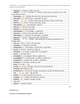Englishforum.vn - Cộng Đồng Học Tiếng Anh - Cho Tất Cả Mọi Người muốn học hỏi và trau dồi kỹ năng Tiếng Anh của
mình ngày một hoàn thiện hơn.
Englishforum.vn
Facebook.com/congdonghoctienganh
47
intention (n) /in'tenʃn/ ý định, mục đích
interest (n) (v) /ˈɪntərest/ or /ˈɪntrest/ sự thích thú, sự quan tâm, chú ý; làm
quan tâm, làm chú ý
interesting (adj) /'intristiŋ/ làm thích thú, làm quan tâm, làm chú ý
interested (adj) có thích thú, có quan tâm, có chú ý
interior (n) (adj) /in'teriə/ phần trong, phía trong; ở trong, ở phía trong
internal (adj) /in'tə:nl/ ở trong, bên trong, nội địa
international (adj) /intə'næʃən(ə)l/ quốc tế
internet (n) /'intə,net/ liên mạng
interpret (v) /in'tз:prit/ giải thích
interpretation (n) /in,tə:pri'teiʃn/ sự giải thích
interrupt (v) /ɪntǝ'rʌpt/ làm gián đoạn, ngắt lời
interruption (n) /,intə'rʌp∫n/ sự gián đoạn, sự ngắt lời
interval (n) /ˈɪntərvəl/ khoảng (k-t.gian), khoảng cách
interview (n) (v) /'intəvju:/ cuộc phỏng vấn, sự gặp mặt; phỏng vấn, nói
chuyện riêng
into prep. /'intu/ or /'intə/ vào, vào trong
introduce (v) /'intrədju:s/ giới thiệu
introduction (n) /¸intrə´dʌkʃən/ sự giới thiệu, lời giới thiệu
invent (v) /in'vent/ phát minh, sáng chế
invention (n) /ɪnˈvɛnʃən/ sự phát minh, sự sáng chế
invest (v) /in'vest/ đầu tư
investigate (v) /in'vestigeit/ điều tra, nghiên cứu
investigation (n) /in¸vesti´geiʃən/ sự điều tra, nghiên cứu
investment (n) /in'vestmənt/ sự đầu tư, vốn đầu tư
invitation (n) /,invi'teiʃn/ lời mời, sự mời
invite (v) /in'vait / mời
involve (v) /ɪnˈvɒlv/ bao gồm, bao hàm; thu hút, dồn tâm trí
involved in để hết tâm trí vào
involvement (n) /in'vɔlvmənt/ sự gồm, sự bao hàm; sự để, dồn hết tâm trí vào
iron (n) (v) /aɪən / sắt; bọc sắt
irritate (v) /´iri¸teit/ làm phát cáu, chọc tức
irritating (adj) /´iriteitiη/ làm phát cáu, chọc tức
irritated (adj) /'iriteitid/ tức giận, cáu tiết
-ish suffix
island (n) /´ailənd/ hòn đảo
 