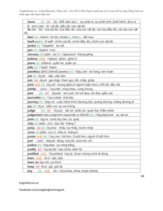 Englishforum.vn - Cộng Đồng Học Tiếng Anh - Cho Tất Cả Mọi Người muốn học hỏi và trau dồi kỹ năng Tiếng Anh của
mình ngày một hoàn thiện hơn.
Englishforum.vn
Facebook.com/congdonghoctienganh
48
issue (n) (v) /ɪʃuː; BrE also ɪsjuː/ sự phát ra, sự phát sinh; phát hành, đưa ra
it pro(n)det. /it/ cái đó, điều đó, con vật đó
its det. /its/ của cái đó, của điều đó, của con vật đó; cái của điều đó, cái của con vật
đó
item (n) /'aitəm/ tin tức; khoả(n)., mó(n).., tiết mục
itself pro(n) /it´self/ chính cái đó, chính điều đó, chính con vật đó
jacket (n) /'dʤækit/ áo vét
jam (n) /dʒæm/ mứt
January (n) (abbr. Ja(n)) /'ʤænjuəri/ tháng giêng
jealous (adj) /'ʤeləs/ ghen,, ghen tị
jeans (n) /dЗeins/ quần bò, quần zin
jelly (n) /´dʒeli/ thạch
jewellery (BrE) (NAmE jewelry) (n) /'dʤu:əlri/ nữ trang, kim hoàn
job (n) /dʒɔb/ việc, việc làm
join (v) /ʤɔin/ gia nhập, tham gia; nối, chắp, ghép
joint (adj) (n) /dʒɔɪnt/ chung (giữa 2 người hoặc hơn); chỗ nối, đầu nối
jointly (adv) /ˈdʒɔɪntli/ cùng nhau, cùng chung
joke (n) (v) /dʒouk/ trò cười, lời nói đùa; nói đùa, giễu cợt
journalist (n) /´dʒə:nəlist/ nhà báo
journey (n) /'dʤə:ni/ cuộc hành trình (đường bộ); quãng đường, chặng đường đi
joy (n) /dʒɔɪ/ niềm vui, sự vui mừng
judge (n) (v) /dʒʌdʒ/ xét xử, phân xử; quan tòa, thẩm phán
judgement (also judgment especially in NAmE) (n) /'dʤʌdʤmənt/ sự xét xử
juice (n) /ʤu:s/ nước ép (rau, củ, quả)
July (n) (abbr. Jul.) /dʒu´lai/ tháng 7
jump (v) (n) /dʒʌmp/ nhảy; sự nhảy, bước nhảy
June (n) (abbr. Ju(n)) /dЗu:n/ tháng 6
junior (adj) (n) /´dʒu:niə/ trẻ hơn, ít tuổi hơn; người ít tuổi hơn
just (adv) /dʤʌst/ đúng, vừa đủ; vừa mới, chỉ
justice (n) /'dʤʌstis/ sự công bằng
justify (v) /´dʒʌsti¸fai/ bào chữa, biện hộ
justified (adj) /'dʒʌstɪfaɪd/ hợp lý, được chứng minh là đúng
keen (adj) /ki:n/ sắc, bén
keen on say mê, ưa thích
keep (v) /ki:p/ giữ, giữ lại
key (n) (adj) /ki:/ chìa khóa, khóa, thuộc (khóa)
 