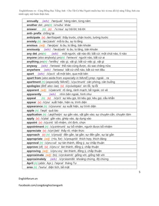 Englishforum.vn - Cộng Đồng Học Tiếng Anh - Cho Tất Cả Mọi Người muốn học hỏi và trau dồi kỹ năng Tiếng Anh của
mình ngày một hoàn thiện hơn.
Englishforum.vn
Facebook.com/congdonghoctienganh
5
annually (adv) /'ænjuəli/ hàng năm, từng năm
another det., pro(n) /ə'nʌðə/ khác
answer (n) (v) /'ɑ:nsə/ sự trả lời; trả lời
anti- prefix chống lại
anticipate (v) /æn'tisipeit/ thấy trước, chặn trước, lường trước
anxiety (n) /æɳ'zaiəti/ mối lo âu, sự lo lắng
anxious (adj) /'æɳkʃəs/ lo âu, lo lắng, băn khoăn
anxiously (adv) /'æɳkʃəsli/ lo âu, lo lắng, băn khoăn
any det. pro(n) (adv) một người, vật nào đó; bất cứ; một chút nào, tí nào
anyone (also anybody) pro(n) /'eniwʌn/ người nào, bất cứ ai
anything pro(n) /'eniθiɳ/ việc gì, vật gì; bất cứ việc gì, vật gì
anyway (adv) /'eniwei/ thế nào cũng được, dù sao chăng nữa
anywhere (adv) /'eniweə/ bất cứ chỗ nào, bất cứ nơi đâu
apart (adv) /ə'pɑ:t/ về một bên, qua một bên
apart from (also aside from especially in NAmE) prep. ngoài…ra
apartment (n) (especially NAmE) /ə'pɑ:tmənt/ căn phòng, căn buồng
apologize (BrE also -ise) (v) /ə'pɔlədʤaiz/ xin lỗi, tạ lỗi
apparent (adj) /ə'pærənt/ rõ ràng, rành mạch; bề ngoài, có vẻ
apparently (adv) nhìn bên ngoài, hình như
appeal (n) (v) /ə'pi:l/ sự kêu gọi, lời kêu gọi; kêu gọi, cầu khẩn
appear (v) /ə'piə/ xuất hiện, hiện ra, trình diện
appearance (n) /ə'piərəns/ sự xuất hiện, sự trình diện
apple (n) /'æpl/ quả táo
application (n) /,æpli'keiʃn/ sự gắn vào, vật gắn vào; sự chuyên cần, chuyên tâm
apply (v) /ə'plai/ gắn vào, ghép vào, áp dụng vào
appoint (v) /ə'pɔint/ bổ nhiệm, chỉ định, chọn
appointment (n) /ə'pɔintmənt/ sự bổ nhiệm, người được bổ nhiệm
appreciate (v) /ə'pri:ʃieit/ thấy rõ; nhận thức
approach (v) (n) /ə'proutʃ/ đến gần, lại gần; sự đến gần, sự lại gần
appropriate (adj) (+to, for) /ə'proupriit/ thích hợp, thích đáng
approval (n) /ə'pru:vəl/ sự tán thành, đồng ý, sự chấp thuận
approve (of) (v) /ə'pru:v/ tán thành, đồng ý, chấp thuận
approving (adj) /ə'pru:viɳ/ tán thành, đồng ý, chấp thuận
approximate (adj) (to) /ə'prɔksimit/ giống với, giống hệt với
approximately (adv) /ə'prɔksimitli/ khoảng chừng, độ chừng
April (n) (abbr. Apr.) /'eiprəl/ tháng Tư
area (n) /'eəriə/ diện tích, bề mặt
 
