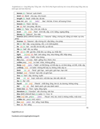 Englishforum.vn - Cộng Đồng Học Tiếng Anh - Cho Tất Cả Mọi Người muốn học hỏi và trau dồi kỹ năng Tiếng Anh của
mình ngày một hoàn thiện hơn.
Englishforum.vn
Facebook.com/congdonghoctienganh
51
lemon (n) /´lemən/ quả chanh
lend (v) /lend/ cho vay, cho mượn
length (n) /leɳθ/ chiều dài, độ dài
less det., pro (n) (adv) /les/ nhỏ bé, ít hơn; số lượng ít hơn
lesson (n) /'lesn/ bài học
let (v) /lεt/ cho phép, để cho
letter (n) /'letə/ thư; chữ cái, mẫu tự
level (n) (adj) /'levl/ trình độ, cấp, vị trí; bằng, ngang bằng
library (n) /'laibrəri/ thư viện
licence (BrE) (NAmE license) (n) /ˈlaɪsəns/ bằng, chứng chỉ, bằng cử nhân; sự cho
phép
license (v) /'laisзns/ cấp chứng chỉ, cấp bằng, cho phép
lid (n) /lid/ nắp, vung (xoong, nồi..); mi mắt (eyelid)
lie (v) (n) /lai/ nói dối; lời nói dối, sự dối trá
life (n) /laif/ đời, sự sống
lift (v) (n) /lift/ giơ lên, nhấc lên; sự nâng, sự nhấc lên
light (n)(adj) (v) /lait/ ánh sáng; nhẹ, nhẹ nhàng; đốt, thắp sáng
lightly (adv) /´laitli/ nhẹ nhàng
like prep., (v) conj. /laik/ giống như; thích; như
unlike prep., (adj) /ʌn´laik/ khác, không giống
likely (adj) (adv) /´laikli/ có thể đúng, có thể xảy ra, có khả năng; có thể, chắc vậy
unlikely (adj) /ʌnˈlaɪkli/ không thể xảy ra, không chắc xảy ra
limit (n) (v) /'limit/ giới hạn, ranh giới; giới hạn, hạn chế
limited (adj) /ˈlɪmɪtɪd/ hạn chế, có giới hạn
line (n) /lain/ dây, đường, tuyến
link (n) (v) /lɪɳk/ mắt xích, mối liên lạc; liên kết, kết nối
lip (n) /lip/ môi
liquid (n) (adj) /'likwid/ chất lỏng; lỏng, êm ái, du dương, không vững
list (n) (v) /list/ danh sách; ghi vào danh sách
listen (to) (v) /'lisn/ nghe, lắng nghe
literature (n) /ˈlɪtərətʃər/ văn chương, văn học
litre (BrE) (NAmE liter) (n) (abbr. l) /´li:tə/ lít
little (adj) det., pro(n) (adv) /'lit(ә)l/ nhỏ, bé, chút ít; không nhiều; một chút
a little det., pro(n) nhỏ, một ít
live (adj) (adv) /liv/ sống, hoạt động
live (v) /liv/ sống
 