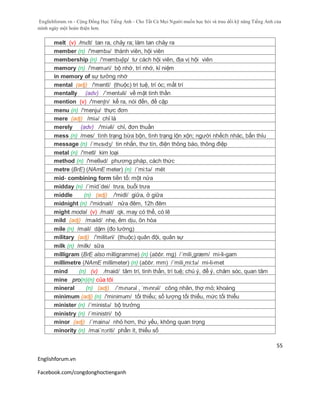 Englishforum.vn - Cộng Đồng Học Tiếng Anh - Cho Tất Cả Mọi Người muốn học hỏi và trau dồi kỹ năng Tiếng Anh của
mình ngày một hoàn thiện hơn.
Englishforum.vn
Facebook.com/congdonghoctienganh
55
melt (v) /mɛlt/ tan ra, chảy ra; làm tan chảy ra
member (n) /'membə/ thành viên, hội viên
membership (n) /'membəʃip/ tư cách hội viên, địa vị hội viên
memory (n) /'meməri/ bộ nhớ, trí nhớ, kỉ niệm
in memory of sự tưởng nhớ
mental (adj) /'mentl/ (thuộc) trí tuệ, trí óc; mất trí
mentally (adv) /´mentəli/ về mặt tinh thần
mention (v) /'menʃn/ kể ra, nói đến, đề cập
menu (n) /'menju/ thực đơn
mere (adj) /miə/ chỉ là
merely (adv) /'miәli/ chỉ, đơn thuần
mess (n) /mes/ tình trạng bừa bộn, tình trạng lộn xộn; người nhếch nhác, bẩn thỉu
message (n) /ˈmɛsɪdʒ/ tin nhắn, thư tín, điện thông báo, thông điệp
metal (n) /'metl/ kim loại
method (n) /'meθəd/ phương pháp, cách thức
metre (BrE) (NAmE meter) (n) /´mi:tə/ mét
mid- combining form tiền tố: một nửa
midday (n) /´mid´dei/ trưa, buổi trưa
middle (n) (adj) /'midl/ giữa, ở giữa
midnight (n) /'midnait/ nửa đêm, 12h đêm
might modal (v) /mait/ qk. may có thể, có lẽ
mild (adj) /maɪld/ nhẹ, êm dịu, ôn hòa
mile (n) /mail/ dặm (đo lường)
military (adj) /'militəri/ (thuộc) quân đội, quân sự
milk (n) /milk/ sữa
milligram (BrE also milligramme) (n) (abbr. mg) /´mili¸græm/ mi-li-gam
millimetre (NAmE millimeter) (n) (abbr. mm) /´mili¸mi:tə/ mi-li-met
mind (n) (v) /maid/ tâm trí, tinh thần, trí tuệ; chú ý, để ý, chăm sóc, quan tâm
mine pro(n)(n) của tôi
mineral (n) (adj) /ˈmɪnərəl , ˈmɪnrəl/ công nhân, thợ mỏ; khoáng
minimum (adj) (n) /'miniməm/ tối thiểu; số lượng tối thiểu, mức tối thiểu
minister (n) /´ministə/ bộ trưởng
ministry (n) /´ministri/ bộ
minor (adj) /´mainə/ nhỏ hơn, thứ yếu, không quan trọng
minority (n) /mai´nɔriti/ phần ít, thiểu số
 