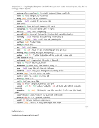 Englishforum.vn - Cộng Đồng Học Tiếng Anh - Cho Tất Cả Mọi Người muốn học hỏi và trau dồi kỹ năng Tiếng Anh của
mình ngày một hoàn thiện hơn.
Englishforum.vn
Facebook.com/congdonghoctienganh
59
nobody (also no one) pro(n) /'noubədi/ không ai, không người nào
noise (n) /nɔiz/ tiếng ồn, sự huyên náo
noisy (adj) /´nɔizi/ ồn ào, huyên náo
noisily (adv) /´nɔizili/ ồn ào, huyên náo
non- prefix
none pro(n) /nʌn/ không ai, không người, vật gì
nonsense (n) /´nɔnsəns/ lời nói vô lý, vô nghĩa
nor conj., (adv) /no:/ cũng không
normal (adj) (n) /'nɔ:məl/ thường, bình thường; tình trạng bình thường
normally (adv) /'no:mзli/ thông thường, như thường lệ
north (n)(adj) (adv) /nɔ:θ/ phía bắc, phương bắc
northern (adj) /'nɔ:ðən/ Bắc
nose (n) /nouz/ mũi
not (adv) /nɔt/ không
note (n) (v) /nout/ lời ghi, lời ghi chép; ghi chú, ghi chép
nothing pro(n) /ˈnʌθɪŋ/ không gì, không cái gì
notice (n) (v) /'nәƱtis/ thông báo, yết thị; chú ý, để ý, nhận biết
take notice of chú ý
noticeable (adj) /ˈnoʊtɪsəbəl/ đáng chú ý, đáng để ý
novel (n) /ˈnɒvəl/ tiểu thuyết, truyện
November (n) (abbr. Nov.) /nou´vembə/ tháng 11
now (adv) /nau/ bây giờ, hiện giờ, hiện nay
nowhere (adv) /´nou¸wɛə/ không nơi nào, không ở đâu
nuclear (adj) /'nju:kliз/ (thuộc) hạt nhân
number (abbr. No., no.) (n) /´nʌmbə/ số
nurse (n) /nə:s/ y tá
nut (n) /nʌt/ quả hạch; đầu
obey (v) /o'bei/ vâng lời, tuân theo, tuân lệnh
object (n) (v) /(n) ˈɒbdʒɪkt, ˈɒbdʒɛkt ; (v) əbˈdʒɛkt/ vật, vật thể; phản đối,
chống lại
objective (n) (adj) /əb´dʒektiv/ mục tiêu, mục đích; (thuộc) mục tiêu, khách
quan
observation (n) /obzә:'vei∫(ә)n/ sự quan sát, sự theo dõi
observe (v) /əbˈzə:v/ quan sát, theo dõi
obtain (v) /əb'tein/ đạt được, giành được
obvious (adj) /'ɒbviəs/ rõ ràng, rành mạch, hiển nhiên
 