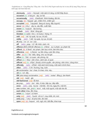 Englishforum.vn - Cộng Đồng Học Tiếng Anh - Cho Tất Cả Mọi Người muốn học hỏi và trau dồi kỹ năng Tiếng Anh của
mình ngày một hoàn thiện hơn.
Englishforum.vn
Facebook.com/congdonghoctienganh
60
obviously (adv) /'ɔbviəsli/ một cách rõ ràng, có thể thấy được
occasion (n) /əˈkeɪʒən/ dịp, cơ hội
occasionally (adv) /з'keiЗnзli/ thỉnh thoảng, đôi khi
occupy (v) /'ɔkjupai/ giữ, chiếm lĩnh, chiếm giữ
occupied (adj) /'ɔkjupaid/ đang sử dụng, đầy (người)
occur (v) /ə'kə:/ xảy ra, xảy đến, xuất hiện
ocean (n) /'əuʃ(ə)n/ đại dương
o’clock (adv) /klɔk/ đúng giờ
October (n) (abbr. Oct.) /ɔk´toubə/ tháng 10
odd (adj) /ɔd/ kỳ quặc, kỳ cục, lẻ (số)
oddly (adv) /´ɔdli/ kỳ quặc, kỳ cục, lẻ (số)
of prep. /ɔv/ or /əv/ của
off (adv)., prep. /ɔ:f/ tắt; khỏi, cách, rời
offence (BrE) (NAmE offense) (n) /ə'fens/ sự vi phạm, sự phạm tội
offend (v) /ə´fend/ xúc phạm, làm bực mình, làm khó chịu
offensive (adj) /ə´fensiv/ sự tấn công, cuộc tấn công
offer (v) (n) /´ɔfə/ biếu, tặng, cho; sự trả giá
office (n) /'ɔfis/ cơ quan, văn phòng, bộ
officer (n) /´ɔfisə/ viên chức, cảnh sát, sĩ quan
official (adj) (n) /ə'fiʃəl/ (thuộc) chính quyền, văn phòng; viên chức, công chức
officially (adv) /ə'fi∫əli/ một cách trịnh trọng, một cách chính thức
often (adv) /'ɔ:fn/ thường, hay, luôn
oh exclamation /ou/ chao, ôi chao, chà, này..
oil (n) /ɔɪl/ dầu
OK (also okay) exclamation, (adj) (adv) /əʊkei/ đồng ý, tán thành
old (adj) /ould/ già
old-fashioned (adj) lỗi thời
on prep., (adv) /on/ trên, ở trên; tiếp tục, tiếp diễn
once (adv)., conj. /wʌns/ một lần; khi mà, ngay khi, một khi
one number, det., pro(n) /wʌn/ một; một người, một vật nào đó
each other nhau, lẫn nhau
onion (n) /ˈʌnjən/ củ hành
only (adj) (adv) /'ounli/ chỉ có 1, duy nhất; chỉ, mới
onto prep. /´ɔntu/ về phía trên, lên trên
open (adj) (v) /'oupən/ mở, ngỏ; mở, bắt đầu, khai mạc
 