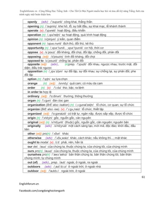 Englishforum.vn - Cộng Đồng Học Tiếng Anh - Cho Tất Cả Mọi Người muốn học hỏi và trau dồi kỹ năng Tiếng Anh của
mình ngày một hoàn thiện hơn.
Englishforum.vn
Facebook.com/congdonghoctienganh
61
openly (adv) /´oupənli/ công khai, thẳng thắn
opening (n) /´oupniη/ khe hở, lỗ; sự bắt đầu, sự khai mạc, lễ khánh thành
operate (v) /'ɔpəreit/ hoạt động, điều khiển
operation (n) /,ɔpə'reiʃn/ sự hoạt động, quá trình hoạt động
opinion (n) /ə'pinjən/ ý kiến, quan điểm
opponent (n) /əpəʊ.nənt/ địch thủ, đối thủ, kẻ thù
opportunity (n) /ˌɒpərˈtunɪti , ˌɒpərˈtyunɪti/ cơ hội, thời cơ
oppose (v) /əˈpoʊz/ đối kháng, đối chọi, đối lập; chống đối, phản đối
opposing (adj) /з'pouziη/ tính đối kháng, đối chọi
opposed to /ə´pouzd/ chống lại, phản đối
opposite (adj) (adv)., (n)prep. /'ɔpəzit/ đối nhau, ngược nhau; trước mặt, đối
diện; điều trái ngược
opposition (n) /¸ɔpə´ziʃən/ sự đối lập, sự đối nhau; sự chống lại, sự phản đối; phe
đối lập
option (n) /'ɔpʃn/ sự lựa chọn
orange (n) (adj) /ɒrɪndʒ/ quả cam; có màu da cam
order (n) (v) /'ɔ:də/ thứ, bậc; ra lệnh
in order to hợp lệ
ordinary (adj) /'o:dinәri/ thường, thông thường
organ (n) /'ɔ:gən/ đàn óoc gan
organization (BrE also -isation) (n) /,ɔ:gənai'zeiʃn/ tổ chức, cơ quan; sự tổ chức
organize (BrE also -ise) (v) /´ɔ:gə¸naiz/ tổ chức, thiết lập
organized (adj) /'o:gзnaizd/ có trật tự, ngăn nắp, được sắp xếp, được tổ chức
origin (n) /'ɔridӡin/ gốc, nguồn gốc, căn nguyên
original (adj) (n) /ə'ridʒənl/ (thuộc) gốc, nguồn gốc, căn nguyên; nguyên bản
originally (adv) /ə'ridʒnəli/ một cách sáng tạo, mới mẻ, độc đáo; khởi đầu, đầu
tiên
other (adj) pro(n) /ˈʌðər/ khác
otherwise (adv) /´ʌðə¸waiz/ khác, cách khác; nếu không thì...; mặt khác
ought to modal (v) /ɔ:t/ phải, nên, hẳn là
our det. /auə/ của chúng ta, thuộc chúng ta, của chúng tôi, của chúng mình
ours pro(n) /auəz/ của chúng ta, thuộc chúng ta, của chúng tôi, của chúng mình
ourselves pro(n) /´awə´selvz/ bản thân chúng ta, bản thân chúng tôi, bản thân
chúng mình; tự chúng mình
out (of) (adv)., prep. /aut/ ngoài, ở ngoài, ra ngoài
outdoors (adv) /¸aut´dɔ:z/ ở ngoài trời, ở ngoài nhà
outdoor (adj) /'autdɔ:/ ngoài trời, ở ngoài
 