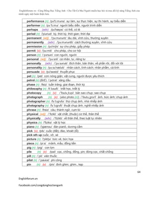 Englishforum.vn - Cộng Đồng Học Tiếng Anh - Cho Tất Cả Mọi Người muốn học hỏi và trau dồi kỹ năng Tiếng Anh của
mình ngày một hoàn thiện hơn.
Englishforum.vn
Facebook.com/congdonghoctienganh
64
performance (n) /pə'fɔ:məns/ sự làm, sự thực hiện, sự thi hành, sự biểu diễn
performer (n) /pə´fɔ:mə/ người biểu diễn, người trình diễn
perhaps (adv) /pə'hæps/ có thể, có lẽ
period (n) /'piəriəd/ kỳ, thời kỳ, thời gian; thời đại
permanent (adj) /'pə:mənənt/ lâu dài, vĩnh cửu, thường xuyên
permanently (adv) /'pə:mənəntli/ cách thường xuyên, vĩnh cửu
permission (n) /pə'miʃn/ sự cho phép, giấy phép
permit (v) /'pə:mit/ cho phép, cho cơ hội
person (n) /ˈpɜrsən/ con người, người
personal (adj) /'pə:snl/ cá nhân, tư, riêng tư
personally (adv) /´pə:sənəli/ đích thân, bản thân, về phần rôi, đối với tôi
personality (n) /pə:sə'næləti/ nhân cách, tính cách; nhân phẩm, cá tính
persuade (v) /pə'sweid/ thuyết phục
pet (n) /pet/ cơn nóng giận; vật cưng, người được yêu thích
petrol (n) (BrE) /ˈpɛtrəl/ xăng dầu
phase (n) /feiz/ tuần trăng; giai đoạn, thời kỳ
philosophy (n) /fɪˈlɒsəfi/ triết học, triết lý
photocopy (n) (v) /´foutə¸kɔpi/ bản sao chụp; sao chụp
photograph (n) (v) (also photo (n)) /´foutə¸gra:f/ ảnh, bức ảnh; chụp ảnh
photographer (n) /fə´tɔgrəfə/ thợ chụp ảnh, nhà nhiếp ảnh
photography (n) /fə´tɔgrəfi/ thuật chụp ảnh, nghề nhiếp ảnh
phrase (n) /freiz/ câu; thành ngữ, cụm từ
physical (adj) /´fizikl/ vật chất; (thuộc) cơ thể, thân thể
physically (adv) /´fizikli/ về thân thể, theo luật tự nhiên
physics (n) /'fiziks/ vật lý học
piano (n) /'pjænou/ đàn pianô, dương cầm
pick (v) /pik/ cuốc (đất); đào, khoét (lỗ)
pick sth up cuốc, vỡ, xé
picture (n) /'piktʃə/ bức vẽ, bức họa
piece (n) /pi:s/ mảnh, mẩu; đồng tiền
pig (n) /pig/ con lợn
pile (n) (v) /paɪl/ cọc, chồng, đống, pin; đóng cọc, chất chồng
pill (n) /´pil/ viên thuốc
pilot (n) /´paiələt/ phi công
pin (n) (v) /pin/ đinh ghim; ghim., kẹp
 