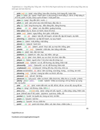 Englishforum.vn - Cộng Đồng Học Tiếng Anh - Cho Tất Cả Mọi Người muốn học hỏi và trau dồi kỹ năng Tiếng Anh của
mình ngày một hoàn thiện hơn.
Englishforum.vn
Facebook.com/congdonghoctienganh
65
pink (adj) (n) /piηk/ màu hồng; hoa cẩm chướng, tình trạng tốt, hoàn hảo
pint (n) (abbr. pt) /paint/ Panh (đơn vị (đo lường) ở Anh bằng 0, 58 lít; ở Mỹ bằng 0,
473 lít); panh, lít (bia, sữa) a pint of beer + một panh bia
pipe (n) /paip/ ống dẫn (khí, nước...)
pitch (n) /pit∫/ sân (chơi các môn thể thao); đầu hắc ín
pity (n) /´piti/ lòng thương hại, điều đáng tiếc, đáng thương
place (n) (v) /pleis/ nơi, địa điểm; quảng trường
take place xảy ra, được cử hành, được tổ chức
plain (adj) /plein/ ngay thẳng, đơn giản, chất phác
plan (n) (v) /plæn/ bản đồ, kế hoạch; vẽ bản đồ, lập kế hoạch, dự kiến
planning (n) /plænniη/ sự lập kế hoạch, sự quy hoạch
plane (n) /plein/ mặt phẳng, mặt bằng
planet (n) /´plænit/ hành tinh
plant (n) (v) /plænt , plɑnt/ thực vật, sự mọc lên; trồng, gieo
plastic (n) (adj) /'plæstik/ chất dẻo, làm bằng chất dẻo
plate (n) /pleit/ bản, tấm kim loại
platform (n) /'plætfɔ:m/ nền, bục, bệ; thềm, sân ga
play (v) (n) /plei/ chơi, đánh; sự vui chơi, trò chơi, trận đấu
player (n) /'pleiз/ người chơi 1 trò chơi nào đó (nhạc cụ)
pleasant (adj) /'pleznt/ vui vẻ, dễ thương; dịu dàng, thân mật
pleasantly (adv) /'plezəntli/ vui vẻ, dễ thương; thân mật
unpleasant (adj) /ʌn'plezənt/ không dễ chịu, khó chịu, khó ưa
please exclamation, (v) /pli:z/ làm vui lòng, vừa lòng, mong... vui lòng, xin mời
pleasing (adj) /´pli:siη/ mang lại niềm vui thích; dễ chịu
pleased (adj) /pli:zd/ hài lòng
pleasure (n) /ˈplɛʒuə(r)/ niềm vui thích, điều thích thú, điều thú vị; ý muốn, ý thích
plenty pro(n) (adv)., (n)det. /'plenti/ nhiều (s.k.lượng); chỉ sự thừa; sự sung
túc, sự p.phú
plot (n) (v) /plɔt/ mảnh đất nhở, sơ đồ, đồ thị, đồ án; vẽ sơ đồ, dựng đồ án
plug (n) /plʌg/ nút (thùng, chậu, bồ(n)..)
plus prep., (n)(adj) conj. /plʌs/ cộng với (số, người...); dấu cộng; cộng, thêm vào
p.m. (NAmE also P.M.) abbr. /pip'emз/ quá trưa, chiều, tối
pocket (n) /'pɔkit/ túi (quần áo, trong xe hơi), túi tiền
poem (n) /'pouim/ bài thơ
poetry (n) /'pouitri/ thi ca; chất thơ
point (n) (v) point mũi nhọn, điểm; vót, làm nhọn, chấm (câu..)
 