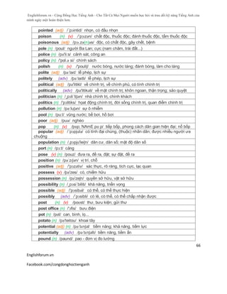 Englishforum.vn - Cộng Đồng Học Tiếng Anh - Cho Tất Cả Mọi Người muốn học hỏi và trau dồi kỹ năng Tiếng Anh của
mình ngày một hoàn thiện hơn.
Englishforum.vn
Facebook.com/congdonghoctienganh
66
pointed (adj) /´pɔintid/ nhọn, có đầu nhọn
poison (n) (v) /ˈpɔɪzən/ chất độc, thuốc độc; đánh thuốc độc, tẩm thuốc độc
poisonous (adj) /pɔɪ.zə(n)əs/ độc, có chất độc, gây chết, bệnh
pole (n) /poul/ người Ba Lan; cực (nam châm, trái đất...)
police (n) /pə'li:s/ cảnh sát, công an
policy (n) /'pol.ə si/ chính sách
polish (n) (v) /'pouliʃ/ nước bóng, nước láng; đánh bóng, làm cho láng
polite (adj) /pəˈlaɪt/ lễ phép, lịch sự
politely (adv) /pəˈlaɪtli/ lễ phép, lịch sự
political (adj) /pə'litikl/ về chính trị, về chính phủ, có tính chính trị
politically (adv) /pə'litikəli/ về mặt chính trị; khôn ngoan, thận trọng; sảo quyệt
politician (n) /¸pɔli´tiʃən/ nhà chính trị, chính khách
politics (n) /'pɔlitiks/ họat động chính trị, đời sống chính trị, quan điểm chính trị
pollution (n) /pəˈluʃən/ sự ô nhiễm
pool (n) /pu:l/ vũng nước; bể bơi, hồ bơi
poor (adj) /puə/ nghèo
pop (n) (v) /pɒp; NAmE pɑːp/ tiếp bốp, phong cách dân gian hiện đại; nổ bốp
popular (adj) /´pɔpjulə/ có tính đại chúng, (thuộc) nhân dân; được nhiều người ưa
chuộng
population (n) /,pɔpju'leiʃn/ dân cư, dân số; mật độ dân số
port (n) /pɔ:t/ cảng
pose (v) (n) /pouz/ đưa ra, đề ra, đặt; sự đặt, đề ra
position (n) /pəˈzɪʃən/ vị trí, chỗ
positive (adj) /'pɔzətiv/ xác thực, rõ ràng, tích cực, lạc quan
possess (v) /pә'zes/ có, chiếm hữu
possession (n) /pə'zeʃn/ quyền sở hữu, vật sở hữu
possibility (n) /¸pɔsi´biliti/ khă năng, triển vọng
possible (adj) /'pɔsibəl/ có thể, có thể thực hiện
possibly (adv) /´pɔsibli/ có lẽ, có thể, có thể chấp nhận được
post (n) (v) /poʊst/ thư, bưu kiện; gửi thư
post office (n) /'ɔfis/ bưu điện
pot (n) /pɒt/ can, bình, lọ...
potato (n) /pə'teitou/ khoai tây
potential (adj) (n) /pəˈtɛnʃəl/ tiềm năng; khả năng, tiềm lực
potentially (adv) /pəˈtɛnʃəlli/ tiềm năng, tiềm ẩn
pound (n) /paund/ pao - đơn vị đo lường
 