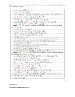 Englishforum.vn - Cộng Đồng Học Tiếng Anh - Cho Tất Cả Mọi Người muốn học hỏi và trau dồi kỹ năng Tiếng Anh của
mình ngày một hoàn thiện hơn.
Englishforum.vn
Facebook.com/congdonghoctienganh
67
pour (v) /pɔ:/ rót, đổ, giội
powder (n) /'paudə/ bột, bụi
power (n) /ˈpauə(r)/ khả năng, tài năng, năng lực; sức mạnh, nội lực; quyền lực
powerful (adj) /´pauəful/ hùng mạnh, hùng cường
practical (adj) /ˈpræktɪkəl/ thực hành; thực tế
practically (adv) /´præktikəli/ về mặt thực hành; thực tế
practice (n) (BrE, NAmE), (v) (NAmE) /´præktis/ thực hành, thực tiễn
practise (v) (BrE) /´præktis/ thực hành, tập luyện
praise (n) (v) /preiz/ sự ca ngợi, sự tán dương, lòng tôn kính, tôn thờ; khen
ngợi, tán dương
prayer (n) /prɛər/ sự cầu nguyện
precise (adj) /pri´sais/ rõ ràng, chính xác; tỉ mỉ, kỹ tính
precisely (adv) /pri´saisli/ đúng, chính xác, cần thận
predict (v) /pri'dikt/ báo trước, tiên đoán, dự báo
prefer (v) /pri'fə:/ thích hơn
preference (n) /'prefərəns/ sự thích hơn, sự ưa hơn; cái được ưa thích hơn
pregnant (adj) /'pregnənt/ mang thai; giàu trí tưởng tượng, sáng tạo
premises (n) /'premis/ biệt thự
preparation (n) /¸prepə´reiʃən/ sự sửa soạn, sự chuẩn bị
prepare (v) /pri´peə/ sửa soạn, chuẩn bị
prepared (adj) /pri'peəd/ đã được chuẩn bị
presence (n) /'prezns/ sự hiện diện, sự có mặt; người, vât hiện diện
present (adj) (n) (v) /(v)pri'zent/ and /(n)'prezәnt/ có mặt, hiện diện; hiện nay,
hiện thời; bày tỏ, giới thiệu, trình bày
presentation (n) /,prezen'teiʃn/ bài thuyết trình, sự trình diện, sự giới thiệu
preserve (v) /pri'zə:v/ bảo quản, giữ gìn
president (n) /´prezidənt/ hiệu trưởng, chủ tịnh, tổng thống
press (n) (v) /pres/ sự ép, sự nén, sự ấn; ép, nén, bóp, ấn
pressure (n) /'preʃə/ sức ép, áp lực, áp suất
presumably (adv) /pri'zju:məbli/ có thể được, có lẽ
pretend (v) /pri'tend/ giả vờ, giả bộ, làm ra vẻ
pretty (adv)., (adj) /'priti/ khá, vừa phải; xinh, xinh xắn;, đẹp
prevent (v) /pri'vent/ ngăn cản, ngăn chặn, ngăn ngừa
previous (adj) /ˈpriviəs/ vội vàng, hấp tấp; trước (vd. ngày hôm trước), ưu tiên
previously (adv) /´pri:viəsli/ trước, trước đây
price (n) /prais/ giá
 