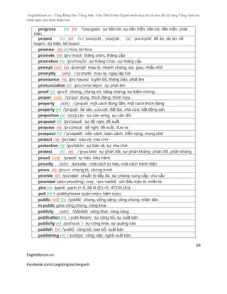 Englishforum.vn - Cộng Đồng Học Tiếng Anh - Cho Tất Cả Mọi Người muốn học hỏi và trau dồi kỹ năng Tiếng Anh của
mình ngày một hoàn thiện hơn.
Englishforum.vn
Facebook.com/congdonghoctienganh
69
progress (n) (v) /'prougres/ sự tiến tới, sự tiến triển; tiến bộ, tiến triển, phát
triển
project (n) (v) /(n) ˈprɒdʒɛkt , ˈprɒdʒɪkt ; (v) prəˈdʒɛkt/ đề án, dự án, kế
hoạch; dự kiến, kế hoạch
promise (v) (n) hứa, lời hứa
promote (v) /prəˈmoʊt/ thăng chức, thăng cấp
promotion (n) /prə'mou∫n/ sự thăng chức, sự thăng cấp
prompt (adj) (v) /prɒmpt/ mau lẹ, nhanh chóng; xúi, giục, nhắc nhở
promptly (adv) /´prɔmptli/ mau lẹ, ngay lập tức
pronounce (v) /prəˈnaʊns/ tuyên bố, thông báo, phát âm
pronunciation (n) /prə¸nʌnsi´eiʃən/ sự phát âm
proof (n) /pru:f/ chứng, chứng cớ, bằng chứng; sự kiểm chứng
proper (adj) /'prɔpə/ đúng, thích đáng, thích hợp
properly (adv) /´prɔpəli/ một cách đúng đắn, một cách thích đáng
property (n) /'prɔpəti/ tài sản, của cải; đất đai, nhà cửa, bất động sản
proportion (n) /prə'pɔ:ʃn/ sự cân xứng, sự cân đối
proposal (n) /prə'pouzl/ sự đề nghị, đề xuất
propose (v) /prǝ'prouz/ đề nghị, đề xuất, đưa ra
prospect (n) /´prɔspekt/ viễn cảnh, toàn cảnh; triển vọng, mong chờ
protect (v) /prə'tekt/ bảo vệ, che chở
protection (n) /prə'tek∫n/ sự bảo vệ, sự che chở
protest (n) (v) /ˈprəʊ.test/ sự phản đối, sự phản kháng; phản đối, phản kháng
proud (adj) /praud/ tự hào, kiêu hãnh
proudly (adv) /proudly/ một cách tự hào, một cách hãnh diện
prove (v) /pru:v/ chứng tỏ, chứng minh
provide (v) /prə'vaid/ chuẩn bị đầy đủ, dự phòng; cung cấp, chu cấp
provided (also providing) conj. /prə´vaidid/ với điều kiện là, miễn là
pint (n) /paint/ panh (= 0, 58 lít (E);=0, 473 lít (A));
pub (n) = publicyhouse quán rượu, tiệm rượu
public (adj) (n) /'pʌblik/ chung, công cộng; công chúng, nhân dân
in public giữa công chúng, công khai
publicly (adv) /'pΔblikli/ công khai, công cộng
publication (n) /ˌpʌblɪˈkeɪʃən/ sự công bố; sự xuất bản
publicity (n) /pʌb'lɪsətɪ / sự công khai, sự quảng cáo
publish (v) /'pʌbli∫/ công bố, ban bố; xuất bản
publishing (n) /´pʌbliʃiη/ công việc, nghề xuất bản
 