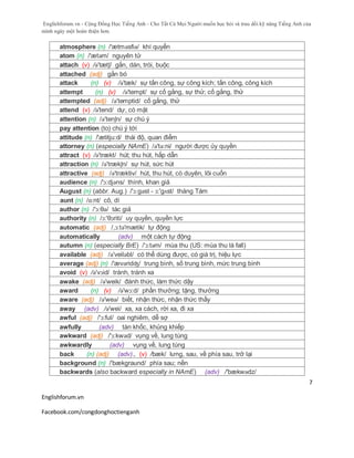 Englishforum.vn - Cộng Đồng Học Tiếng Anh - Cho Tất Cả Mọi Người muốn học hỏi và trau dồi kỹ năng Tiếng Anh của
mình ngày một hoàn thiện hơn.
Englishforum.vn
Facebook.com/congdonghoctienganh
7
atmosphere (n) /'ætməsfiə/ khí quyển
atom (n) /'ætəm/ nguyên tử
attach (v) /ə'tætʃ/ gắn, dán, trói, buộc
attached (adj) gắn bó
attack (n) (v) /ə'tæk/ sự tấn công, sự công kích; tấn công, công kích
attempt (n) (v) /ə'tempt/ sự cố gắng, sự thử; cố gắng, thử
attempted (adj) /ə'temptid/ cố gắng, thử
attend (v) /ə'tend/ dự, có mặt
attention (n) /ə'tenʃn/ sự chú ý
pay attention (to) chú ý tới
attitude (n) /'ætitju:d/ thái độ, quan điểm
attorney (n) (especially NAmE) /ə'tə:ni/ người được ủy quyền
attract (v) /ə'trækt/ hút; thu hút, hấp dẫn
attraction (n) /ə'trækʃn/ sự hút, sức hút
attractive (adj) /ə'træktiv/ hút, thu hút, có duyên, lôi cuốn
audience (n) /'ɔ:djəns/ thính, khan giả
August (n) (abbr. Aug.) /'ɔ:gəst - ɔ:'gʌst/ tháng Tám
aunt (n) /ɑ:nt/ cô, dì
author (n) /'ɔ:θə/ tác giả
authority (n) /ɔ:'θɔriti/ uy quyền, quyền lực
automatic (adj) /,ɔ:tə'mætik/ tự động
automatically (adv) một cách tự động
autumn (n) (especially BrE) /'ɔ:təm/ mùa thu (US: mùa thu là fall)
available (adj) /ə'veiləbl/ có thể dùng được, có giá trị, hiệu lực
average (adj) (n) /'ævəridʤ/ trung bình, số trung bình, mức trung bình
avoid (v) /ə'vɔid/ tránh, tránh xa
awake (adj) /ə'weik/ đánh thức, làm thức dậy
award (n) (v) /ə'wɔ:d/ phần thưởng; tặng, thưởng
aware (adj) /ə'weə/ biết, nhận thức, nhận thức thấy
away (adv) /ə'wei/ xa, xa cách, rời xa, đi xa
awful (adj) /'ɔ:ful/ oai nghiêm, dễ sợ
awfully (adv) tàn khốc, khủng khiếp
awkward (adj) /'ɔ:kwəd/ vụng về, lung túng
awkwardly (adv) vụng về, lung túng
back (n) (adj) (adv)., (v) /bæk/ lưng, sau, về phía sau, trở lại
background (n) /'bækgraund/ phía sau; nền
backwards (also backward especially in NAmE) (adv) /'bækwədz/
 