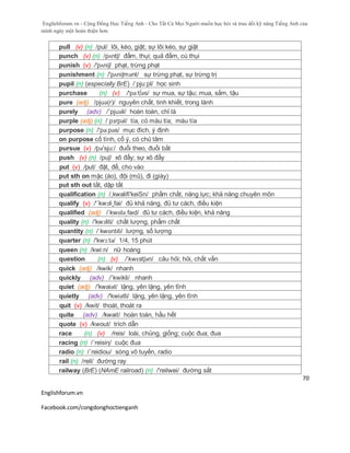 Englishforum.vn - Cộng Đồng Học Tiếng Anh - Cho Tất Cả Mọi Người muốn học hỏi và trau dồi kỹ năng Tiếng Anh của
mình ngày một hoàn thiện hơn.
Englishforum.vn
Facebook.com/congdonghoctienganh
70
pull (v) (n) /pul/ lôi, kéo, giật; sự lôi kéo, sự giật
punch (v) (n) /pʌntʃ/ đấm, thụi; quả đấm, cú thụi
punish (v) /'pʌniʃ/ phạt, trừng phạt
punishment (n) /'pʌniʃmənt/ sự trừng phạt, sự trừng trị
pupil (n) (especially BrE) /ˈpju:pl/ học sinh
purchase (n) (v) /'pə:t∫əs/ sự mua, sự tậu; mua, sắm, tậu
pure (adj) /pjuə(r)/ nguyên chất, tinh khiết, trong lành
purely (adv) /´pjuəli/ hoàn toàn, chỉ là
purple (adj) (n) /ˈpɜrpəl/ tía, có màu tía; màu tía
purpose (n) /'pə:pəs/ mục đích, ý định
on purpose cố tình, cố ý, có chủ tâm
pursue (v) /pә'sju:/ đuổi theo, đuổi bắt
push (v) (n) /puʃ/ xô đẩy; sự xô đẩy
put (v) /put/ đặt, để, cho vào
put sth on mặc (áo), đội (mũ), đi (giày)
put sth out tắt, dập tắt
qualification (n) /,kwalifi'keiSn/ phẩm chất, năng lực; khả năng chuyên môn
qualify (v) /'´kwɔli¸fai/ đủ khả năng, đủ tư cách, điều kiện
qualified (adj) /ˈkwɒləˌfaɪd/ đủ tư cách, điều kiện, khả năng
quality (n) /'kwɔliti/ chất lượng, phẩm chất
quantity (n) /ˈkwɒntɪti/ lượng, số lượng
quarter (n) /'kwɔ:tə/ 1/4, 15 phút
queen (n) /kwi:n/ nữ hoàng
question (n) (v) /ˈkwɛstʃən/ câu hỏi; hỏi, chất vấn
quick (adj) /kwik/ nhanh
quickly (adv) /´kwikli/ nhanh
quiet (adj) /'kwaiət/ lặng, yên lặng, yên tĩnh
quietly (adv) /'kwiətli/ lặng, yên lặng, yên tĩnh
quit (v) /kwit/ thoát, thoát ra
quite (adv) /kwait/ hoàn toàn, hầu hết
quote (v) /kwout/ trích dẫn
race (n) (v) /reis/ loài, chủng, giống; cuộc đua; đua
racing (n) /´reisiη/ cuộc đua
radio (n) /´reidiou/ sóng vô tuyến, radio
rail (n) /reil/ đường ray
railway (BrE) (NAmE railroad) (n) /'reilwei/ đường sắt
 
