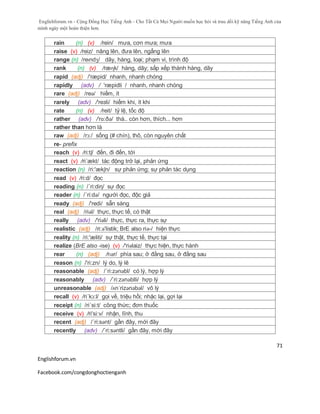 Englishforum.vn - Cộng Đồng Học Tiếng Anh - Cho Tất Cả Mọi Người muốn học hỏi và trau dồi kỹ năng Tiếng Anh của
mình ngày một hoàn thiện hơn.
Englishforum.vn
Facebook.com/congdonghoctienganh
71
rain (n) (v) /rein/ mưa, cơn mưa; mưa
raise (v) /reiz/ nâng lên, đưa lên, ngẩng lên
range (n) /reɪndʒ/ dãy, hàng, loại; phạm vi, trình độ
rank (n) (v) /ræɳk/ hàng, dãy; sắp xếp thành hàng, dãy
rapid (adj) /'ræpid/ nhanh, nhanh chóng
rapidly (adv) / 'ræpidli / nhanh, nhanh chóng
rare (adj) /reə/ hiếm, ít
rarely (adv) /'reзli/ hiếm khi, ít khi
rate (n) (v) /reit/ tỷ lệ, tốc độ
rather (adv) /'rɑ:ðə/ thà.. còn hơn, thích... hơn
rather than hơn là
raw (adj) /rɔ:/ sống (# chín), thô, còn nguyên chất
re- prefix
reach (v) /ri:tʃ/ đến, đi đến, tới
react (v) /ri´ækt/ tác động trở lại, phản ứng
reaction (n) /ri:'ækʃn/ sự phản ứng; sự phản tác dụng
read (v) /ri:d/ đọc
reading (n) /´ri:diη/ sự đọc
reader (n) /´ri:də/ người đọc, độc giả
ready (adj) /'redi/ sẵn sàng
real (adj) /riəl/ thực, thực tế, có thật
really (adv) /'riəli/ thực, thực ra, thực sự
realistic (adj) /ri:ə'listik; BrE also riə-/ hiện thực
reality (n) /ri:'æliti/ sự thật, thực tế, thực tại
realize (BrE also -ise) (v) /'riәlaiz/ thực hiện, thực hành
rear (n) (adj) /rɪər/ phía sau; ở đằng sau, ở đằng sau
reason (n) /'ri:zn/ lý do, lý lẽ
reasonable (adj) /´ri:zənəbl/ có lý, hợp lý
reasonably (adv) /´ri:zənəblli/ hợp lý
unreasonable (adj) /ʌnˈrizənəbəl/ vô lý
recall (v) /ri´kɔ:l/ gọi về, triệu hồi; nhặc lại, gợi lại
receipt (n) /ri´si:t/ công thức; đơn thuốc
receive (v) /ri'si:v/ nhận, lĩnh, thu
recent (adj) /´ri:sənt/ gần đây, mới đây
recently (adv) /´ri:səntli/ gần đây, mới đây
 