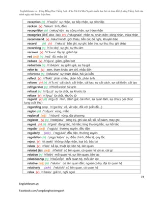 Englishforum.vn - Cộng Đồng Học Tiếng Anh - Cho Tất Cả Mọi Người muốn học hỏi và trau dồi kỹ năng Tiếng Anh của
mình ngày một hoàn thiện hơn.
Englishforum.vn
Facebook.com/congdonghoctienganh
72
reception (n) /ri'sep∫n/ sự nhận, sự tiếp nhận, sự đón tiếp
reckon (v) /'rekən/ tính, đếm
recognition (n) /,rekəg'niʃn/ sự công nhận, sự thừa nhận
recognize (BrE also -ise) (v) /'rekəgnaiz/ nhận ra, nhận diện; công nhận, thừa nhận
recommend (v) /rekə'mend/ giới thiệu, tiến cử; đề nghị, khuyên bảo
record (n) (v) /´rekɔ:d/ bản ghi, sự ghi, bản thu, sự thu; thu, ghi chép
recording (n) /ri´kɔ:diη/ sự ghi, sự thu âm
recover (v) /'ri:'kʌvə/ lấy lại, giành lại
red (adj) (n) /red/ đỏ; màu đỏ
reduce (v) /ri'dju:s/ giảm, giảm bớt
reduction (n) /ri´dʌkʃən/ sự giảm giá, sự hạ giá
refer to (v) xem, tham khảo; ám chỉ, nhắc đến
reference (n) /'refərəns/ sự tham khảo, hỏi ýe kiến
reflect (v) /ri'flekt/ phản chiếu, phản hồi, phản ánh
reform (v) (n) /ri´fɔ:m/ cải cách, cải thiện, cải tạo; sự cải cách, sự cải thiện, cải tạo
refrigerator (n) /ri'fridЗзreitз/ tủ lạnh
refusal (n) /ri´fju:zl/ sự từ chối, sự khước từ
refuse (v) /rɪˈfyuz/ từ chối, khước từ
regard (v) (n) /ri'gɑ:d/ nhìn, đánh giá; cái nhìn, sự quan tâm, sự chú ý (lời chúc
tụng cuối thư)
regarding prep. /ri´ga:diη/ về, về việc, đối với (vấn đề...)
region (n) /'ri:dʒən/ vùng, miền
regional (adj) /ˈridʒənl/ vùng, địa phương
register (v) (n) /'redʤistə/ đăng ký, ghi vào sổ; sổ, sổ sách, máy ghi
regret (v) (n) /ri'gret/ đáng tiếc, hối tiếc; lòng thương tiếc, sự hối tiếc
regular (adj) /'rəgjulə/ thường xuyên, đều đặn
regularly (adv) /´regjuləli/ đều đặn, thường xuyên
regulation (n) /¸regju´leiʃən/ sự điều chỉnh, điều lệ, quy tắc
reject (v) /'ri:ʤekt/ không chấp nhận, loại bỏ, bác bỏ
relate (v) /ri'leit/ kể lại, thuật lại; liên hệ, liên quan
related (to) (adj) /ri'leitid/ có liên quan, có quan hệ với ai, cái gì
relation (n) /ri'leiʃn/ mối quan hệ, sự liên quan, liên lạc
relationship (n) /ri'lei∫әn∫ip/ mối quan hệ, mối liên lạc
relative (adj) (n) /'relətiv/ có liên quan đến; người có họ, đại từ quan hệ
relatively (adv) /'relətivli/ có liên quan, có quan hệ
relax (v) /ri´læks/ giải trí, nghỉ ngơi
 