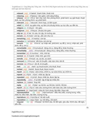 Englishforum.vn - Cộng Đồng Học Tiếng Anh - Cho Tất Cả Mọi Người muốn học hỏi và trau dồi kỹ năng Tiếng Anh của
mình ngày một hoàn thiện hơn.
Englishforum.vn
Facebook.com/congdonghoctienganh
73
relaxed (adj) /ri´lækst/ thanh thản, thoải mái
relaxing (adj) /ri'læksiɳ/ làm giảm, bớt căng thẳng
release (v) (n) /ri'li:s/ làm nhẹ, bớt, thả, phóng thích, phát hành; sự giải thoát, thoát
khỏi, sự thả, phóng thích, sự phát hành
relevant (adj) /´reləvənt/ thích hợp, có liên quan
relief (n) /ri'li:f/ sự giảm nhẹ, sự làm cho khuây khỏa; sự trợ cấo; sự đền bù
religion (n) /rɪˈlɪdʒən/ tôn giáo
religious (adj) /ri'lidʒəs/ (thuộc) tôn giáo
rely on (v) /ri´lai/ tin vào, tin cậy, tin tưởng vào
remain (v) /riˈmein/ còn lại, vẫn còn như cũ
remaining (adj) /ri´meiniη/ còn lại
remains (n) /re'meins/ đồ thừa, cái còn lại
remark (n) (v) /ri'mɑ:k/ sự nhận xét, phê bình, sự để ý, chú ý; nhận xét, phê
bình, để ý, chú ý
remarkable (adj) /ri'ma:kәb(ә)l/ đáng chú ý, đáng để ý; khác thường
remarkably (adv) /ri'ma:kәb(ә)li/ đáng chú ý, đáng để ý; khác thường
remember (v) /rɪˈmɛmbər/ nhớ, nhớ lại
remind (v) /riˈmaind/ nhắc nhở, gợi nhớ
remote (adj) /ri'mout/ xa, xa xôi, xa cách
removal (n) /ri'mu:vəl/ viêc di chuyển, việc dọn nhà, dời đi
remove (v) /ri'mu:v/ dời đi, di chuyển
rent (n) (v) /rent/ sự thuê mướn; cho thuê, thuê
rented (adj) /rentid/ được thuê, được mướn
repair (v) (n) /ri'peə/ sửa chữa, chỉnh tu; sự sửa chữa, sự chỉnh tu
repeat (v) /ri'pi:t/ /ri'pi:t/ nhắc lại, lặp lại
repeated (adj) /ri´pi:tid/ được nhắc lại, được lặp lại
repeatedly (adv) /ri´pi:tidli/ lặp đi lặp lại nhiều lần
replace (v) /rɪpleɪs/ thay thế
reply (n) (v) /ri'plai/ sự trả lời, sự hồi âm; trả lời, hồi âm
report (v) (n) /ri'pɔ:t/ báo cáo, tường trình; bản báo cáo, bản tường trình
represent (v) /repri'zent/ miêu tả, hình dung; đại diện, thay mặt
representative (n) (adj) /,repri'zentətiv/ điều tiêu biểu, tượng trưng, mẫu;
miêu tả, biểu hiện, đại diện, tượng trưng
reproduce (v) /,ri:prə'dju:s/ tái sản xuất
reputation (n) /,repju:'teiʃn/ sự nổi tiếng, nổi danh
request (n) (v) /ri'kwest/ lời thỉnh cầu, lời đề nghị, yêu cầu; thỉnh cầu, đề nghị,
yêu cầu
 