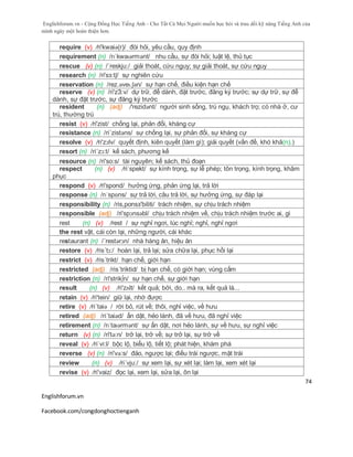 Englishforum.vn - Cộng Đồng Học Tiếng Anh - Cho Tất Cả Mọi Người muốn học hỏi và trau dồi kỹ năng Tiếng Anh của
mình ngày một hoàn thiện hơn.
Englishforum.vn
Facebook.com/congdonghoctienganh
74
require (v) /ri'kwaiə(r)/ đòi hỏi, yêu cầu, quy định
requirement (n) /rɪˈkwaɪərmənt/ nhu cầu, sự đòi hỏi; luật lệ, thủ tục
rescue (v) (n) /´reskju:/ giải thoát, cứu nguy; sự giải thoát, sự cứu nguy
research (n) /ri'sз:tʃ/ sự nghiên cứu
reservation (n) /rez.əveɪ.ʃən/ sự hạn chế, điều kiện hạn chế
reserve (v) (n) /ri'zЗ:v/ dự trữ, để dành, đặt trước, đăng ký trước; sự dự trữ, sự để
dành, sự đặt trước, sự đăng ký trước
resident (n) (adj) /'rezidənt/ người sinh sống, trú ngụ, khách trọ; có nhà ở, cư
trú, thường trú
resist (v) /ri'zist/ chống lại, phản đổi, kháng cự
resistance (n) /ri´zistəns/ sự chống lại, sự phản đối, sự kháng cự
resolve (v) /ri'zɔlv/ quyết định, kiên quyết (làm gì); giải quyết (vấn đề, khó khă(n).)
resort (n) /ri´zɔ:t/ kế sách, phương kế
resource (n) /ri'so:s/ tài nguyên; kế sách, thủ đoạn
respect (n) (v) /riˈspekt/ sự kính trọng, sự lễ phép; tôn trọng, kính trọng, khâm
phục
respond (v) /ri'spond/ hưởng ứng, phản ứng lại, trả lời
response (n) /rɪˈspɒns/ sự trả lời, câu trả lời, sự hưởng ứng, sự đáp lại
responsibility (n) /ris,ponsз'biliti/ trách nhiệm, sự chịu trách nhiệm
responsible (adj) /ri'spɔnsəbl/ chịu trách nhiệm về, chịu trách nhiệm trước ai, gì
rest (n) (v) /rest / sự nghỉ ngơi, lúc nghỉ; nghỉ, nghỉ ngơi
the rest vật, cái còn lại, những người, cái khác
restaurant (n) /´restərɔn/ nhà hàng ăn, hiệu ăn
restore (v) /ris´tɔ:/ hoàn lại, trả lại; sửa chữa lại, phục hồi lại
restrict (v) /ris´trikt/ hạn chế, giới hạn
restricted (adj) /ris´triktid/ bị hạn chế, có giới hạn; vùng cấm
restriction (n) /ri'strik∫n/ sự hạn chế, sự giới hạn
result (n) (v) /ri'zʌlt/ kết quả; bởi, do.. mà ra, kết quả là...
retain (v) /ri'tein/ giữ lại, nhớ được
retire (v) /ri´taiə / rời bỏ, rút về; thôi, nghỉ việc, về hưu
retired (adj) /ri´taiəd/ ẩn dật, hẻo lánh, đã về hưu, đã nghỉ việc
retirement (n) /rɪˈtaɪərmənt/ sự ẩn dật, nơi hẻo lánh, sự về hưu, sự nghỉ việc
return (v) (n) /ri'tə:n/ trở lại, trở về; sự trở lại, sự trở về
reveal (v) /riˈvi:l/ bộc lộ, biểu lộ, tiết lộ; phát hiện, khám phá
reverse (v) (n) /ri'və:s/ đảo, ngược lại; điều trái ngược, mặt trái
review (n) (v) /ri´vju:/ sự xem lại, sự xét lại; làm lại, xem xét lại
revise (v) /ri'vaiz/ đọc lại, xem lại, sửa lại, ôn lại
 