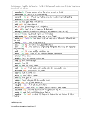 Englishforum.vn - Cộng Đồng Học Tiếng Anh - Cho Tất Cả Mọi Người muốn học hỏi và trau dồi kỹ năng Tiếng Anh của
mình ngày một hoàn thiện hơn.
Englishforum.vn
Facebook.com/congdonghoctienganh
75
revision (n) /ri´viʒən/ sự xem lại, sự đọc lại, sự sửa lại, sự ôn lại
revolution (n) /,revə'lu:ʃn/ cuộc cách mạng
reward (n) (v) /ri'wɔ:d/ sự thưởng, phần thưởng; thưởng, thưởng công
rhythm (n) /'riðm/ nhịp điệu
rice (n) /raɪs/ gạo, thóc, cơm; cây lúa
rich (adj) /ritʃ/ giàu, giàu có
rid (v) /rid/ giải thoát (get rid of : tống khứ)
ride (v) (n) /raid/ đi, cưỡi (ngựa); sự đi, đường đi
riding (n) /´raidiη/ môn thể thao cưỡi ngựa, sự đi xe (bus, điện, xe đạp)
rider (n) /´raidə/ người cưỡi ngựa, người đi xe đạp
ridiculous (adj) /rɪˈdɪkyələs/ buồn cười, lố bịch, lố lăng
right (adj) (adv)., (n) /rait/ thẳng, phải, tốt; ngay, đúng; điều thiện, điều phải, tốt,
bên phải
rightly (adv) /´raitli/ đúng, phải, có lý
ring (n) (v) /riɳ/ chiếc nhẫn, đeo nhẫn cho ai
rise (n) (v) /raiz/ sự lên, sự tăng lương, thăng cấp; dậy, đứng lên, mọc (mặt
trời), thành đạt
risk (n) (v) /risk/ sự liều, mạo hiểm; liều
rival (n) (adj) /raivl/ đối thủ, địch thủ; đối địch, cạnh tranh
river (n) /'rivə/ sông
road (n) /roʊd/ con đường, đường phố
rob (v) /rɔb/ cướp, lấy trộm
rock (n) /rɔk/ đá
role (n) /roul/ vai (diễn), vai trò
roll (n) (v) /'roul/ cuốn, cuộn, sự lăn tròn; lăn, cuốn, quấn, cuộn
romantic (adj) /roʊˈmæntɪk/ lãng mạn
roof (n) /ru:f/ mái nhà, nóc
room (n) /rum/ phòng, buồng
root (n) /ru:t/ gốc, rễ
rope (n) /roʊp/ dây cáp, dây thừng, xâu, chuỗi
rough (adj) /rᴧf/ gồ ghề, lởm chởm
roughly (adv) /'rʌfli/ gồ ghề, lởm chởm
round (adj) (adv)., prep., (n) /raund/ tròn, vòng quanh, xung quanh
rounded (adj) /´raundid/ bị làm thành tròn; phát triển đầy đủ
route (n) /ru:t/ đường đi, lộ trình, tuyến đường
routine (n) (adj) /ru:'ti:n/ thói thường, lệ thường, thủ tục; thường lệ, thông
thường
 