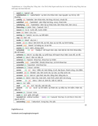 Englishforum.vn - Cộng Đồng Học Tiếng Anh - Cho Tất Cả Mọi Người muốn học hỏi và trau dồi kỹ năng Tiếng Anh của
mình ngày một hoàn thiện hơn.
Englishforum.vn
Facebook.com/congdonghoctienganh
77
sand (n) /sænd/ cát
satisfaction (n) /,sætis'fæk∫n/ sự làm cho thỏa mãn, toại nguyện; sự trả nợ, bồi
thường
satisfy (v) /'sætisfai/ làm thỏa mãn, hài lòng; trả (nợ), chuộc tội
satisfied (adj) /'sætisfaid/ cảm thấy hài lòng, vừa ý, thoả mãn
satisfying (adj) /'sætisfaiiη/ đem lại sự thỏa mãn, làm thỏa mãn, làm vừa ý
Saturday (n) (abbr. Sat.) /'sætədi/ thứ 7
sauce (n) /sɔ:s/ nước xốt, nước chấm
save (v) /seiv/ cứu, lưu
saving (n) /´seiviη/ sự cứu, sự tiết kiệm
say (v) /sei/ nói
scale (n) /skeɪl/ vảy (cá..)
scare (v) (n) /skɛə/ làm kinh hãi, sợ hãi, dọa; sự sợ hãi, sự kinh hoàng
scared (adj) /skerd/ bị hoảng sợ, bị sợ hãi
scene (n) /si:n/ cảnh, phong cảnh
schedule (n) (v) /´ʃkedju:l/ kế hoạch làm việc, bản liệt kê; lên thời khóa biểu,
lên kế hoạch
scheme (n) /ski:m/ sự sắp xếp, sự phối hợp; kế hoạch thực hiện; lược đồ, sơ đồ
school (n) /sku:l/ đàn cá, bầy cá
science (n) /'saiəns/ khoa học, khoa học tự nhiên
scientific (adj) /,saiən'tifik/ (thuộc) khoa học, có tính khoa học
scientist (n) /'saiəntist/ nhà khoa học
scissors (n) /´sizəz/ cái kéo
score (n) (v) /skɔ:/ điểm số, bản thắng, tỷ số; đạt được, thành công, cho điểm
scratch (v) (n) /skrætʃ/ cào, làm xước da; sự cào, sự trầy xước da
scream (v) (n) /skri:m/ gào thét, kêu lên; tiếng thét, tiếng kêu to
screen (n) /skrin/ màn che, màn ảnh, màn hình; phim ảnh nói chung
screw (n) (v) /skru:/ đinh vít, đinh ốc; bắt vít, bắt ốc
sea (n) /si:/ biển
seal (n) (v) /si:l/ hải cẩu; săn hải cẩu
search (n) (v) /sə:t∫/ sự tìm kiếm, sự thăm dò, sự điều tra; tìm kiếm, thăm dò,
điều tra
season (n) /´si:zən/ mùa
seat (n) /si:t/ ghế, chỗ ngồi
second det., ordinal number, (adv)., (n) /ˈsɛkənd/ thứ hai, ở vị trí thứ 2, thứ nhì;
người về nhì
secondary (adj) /´sekəndəri/ trung học, thứ yếu
 