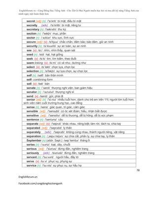 Englishforum.vn - Cộng Đồng Học Tiếng Anh - Cho Tất Cả Mọi Người muốn học hỏi và trau dồi kỹ năng Tiếng Anh của
mình ngày một hoàn thiện hơn.
Englishforum.vn
Facebook.com/congdonghoctienganh
78
secret (adj) (n) /'si:krit/ bí mật; điều bí mật
secretly (adv) /'si:kritli/ bí mật, riêng tư
secretary (n) /'sekrətri/ thư ký
section (n) /'sekʃn/ mục, phần
sector (n) /ˈsɛktər/ khu vực, lĩnh vực
secure (adj) (v) /si'kjuə/ chắc chắn, đảm bảo; bảo đảm, giữ an ninh
security (n) /siˈkiuəriti/ sự an toàn, sự an ninh
see (v) /si:/ nhìn, nhìn thấy, quan sát
seed (n) /sid/ hạt, hạt giống
seek (v) /si:k/ tìm, tìm kiếm, theo đuổi
seem linking (v) /si:m/ có vẻ như, dường như
select (v) /si´lekt/ chọn lựa, chọn lọc
selection (n) /si'lekʃn/ sự lựa chọn, sự chọc lọc
self (n) /self/ bản thân mình
self- combining form
sell (v) /sel/ bán
senate (n) /´senit/ thượng nghi viện, ban giám hiệu
senator (n) /ˈsɛnətər/ thượng nghị sĩ
send (v) /send/ gửi, phái đi
senior (adj) (n) /'si:niə/ nhiều tuổi hơn, dành cho trẻ em trên 11t; người lớn tuổi hơn,
sinh viên năm cuối trường trung học, cao đẳng
sense (n) /sens/ giác quan, tri giác, cảm giác
sensible (adj) /'sensəbl/ có óc xét đoán; hiểu, nhận biết được
sensitive (adj) /'sensitiv/ dễ bị thương, dễ bị hỏng; dễ bị xúc phạm
sentence (n) /'sentəns/ câu
separate (adj) (v) /'seprət/ khác nhau, riêng biệt; làm rời, tách ra, chia tay
separated (adj) /'seprətid/ ly thân
separately (adv) /'seprətli/ không cùng nhau, thành người riêng, vật riêng
separation (n) /¸sepə´reiʃən/ sự chia cắt, phân ly, sự chia tay, ly thân
September (n) (abbr. Sept.) /sep´tembə/ tháng 9
series (n) /ˈsɪəriz/ loạt, dãy, chuỗi
serious (adj) /'siәriәs/ đứng đắn, nghiêm trang
seriously (adv) /siəriəsli/ đứng đắn, nghiêm trang
servant (n) /'sə:vənt/ người hầu, đầy tớ
serve (v) /sɜ:v/ phục vụ, phụng sự
service (n) /'sə:vis/ sự phục vụ, sự hầu hạ
 