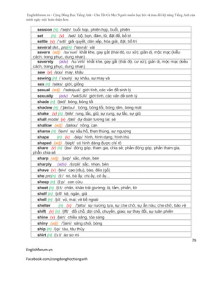 Englishforum.vn - Cộng Đồng Học Tiếng Anh - Cho Tất Cả Mọi Người muốn học hỏi và trau dồi kỹ năng Tiếng Anh của
mình ngày một hoàn thiện hơn.
Englishforum.vn
Facebook.com/congdonghoctienganh
79
session (n) /'seʃn/ buổi họp, phiên họp, buổi, phiên
set (n) (v) /set/ bộ, bọn, đám, lũ; đặt để, bố trí
settle (v) /ˈsɛtl/ giải quyết, dàn xếp, hòa giải, đặt, bố trí
several det., pro(n) /'sevrəl/ vài
severe (adj) /səˈvɪər/ khắt khe, gay gắt (thái độ, cư xử); giản dị, mộc mạc (kiểu
cách, trang phục, dung nhan)
severely (adv) /sə´virli/ khắt khe, gay gắt (thái độ, cư xử); giản dị, mộc mạc (kiểu
cách, trang phục, dung nhan)
sew (v) /soʊ/ may, khâu
sewing (n) /´souiη/ sự khâu, sự may vá
sex (n) /seks/ giới, giống
sexual (adj) /'seksjuəl/ giới tính, các vấn đề sinh lý
sexually (adv) /'sekSJli/ giới tính, các vấn đề sinh lý
shade (n) /ʃeid/ bóng, bóng tối
shadow (n) /ˈʃædəu/ bóng, bóng tối, bóng râm, bóng mát
shake (v) (n) /ʃeik/ rung, lắc, giũ; sự rung, sự lắc, sự giũ
shall modal (v) /ʃæl/ dự đoán tương lai: sẽ
shallow (adj) /ʃælou/ nông, cạn
shame (n) /ʃeɪm/ sự xấu hổ, thẹn thùng, sự ngượng
shape (n) (v) /ʃeip/ hình, hình dạng, hình thù
shaped (adj) /ʃeipt/ có hình dáng được chỉ rõ
share (v) (n) /ʃeə/ đóng góp, tham gia, chia sẻ; phần đóng góp, phần tham gia,
phần chia sẻ
sharp (adj) /ʃɑrp/ sắc, nhọn, bén
sharply (adv) /ʃɑrpli/ sắc, nhọn, bén
shave (v) /ʃeiv/ cạo (râu), bào, đẽo (gỗ)
she pro(n) /ʃi:/ nó, bà ấy, chị ấy, cô ấy...
sheep (n) /ʃi:p/ con cừu
sheet (n) /ʃi:t/ chăn, khăn trải giường; lá, tấm, phiến, tờ
shelf (n) /ʃɛlf/ kệ, ngăn, giá
shell (n) /ʃɛl/ vỏ, mai; vẻ bề ngoài
shelter (n) (v) /'ʃeltə/ sự nương tựa, sự che chở, sự ẩn náu; che chở, bảo vệ
shift (v) (n) /ʃift/ đổi chỗ, dời chỗ, chuyển, giao; sự thay đổi, sự luân phiên
shine (v) /ʃain/ chiếu sáng, tỏa sáng
shiny (adj) /'∫aini/ sáng chói, bóng
ship (n) /ʃɪp/ tàu, tàu thủy
shirt (n) /ʃɜːt/ áo sơ mi
 