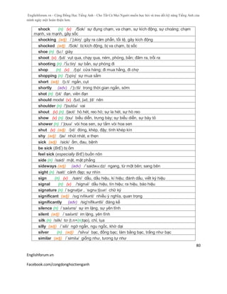 Englishforum.vn - Cộng Đồng Học Tiếng Anh - Cho Tất Cả Mọi Người muốn học hỏi và trau dồi kỹ năng Tiếng Anh của
mình ngày một hoàn thiện hơn.
Englishforum.vn
Facebook.com/congdonghoctienganh
80
shock (n) (v) /Sok/ sự đụng chạm, va chạm, sự kích động, sự choáng; chạm
mạnh, va mạnh, gây sốc
shocking (adj) /´ʃɔkiη/ gây ra căm phẫn, tồi tệ, gây kích động
shocked (adj) /Sok/ bị kích động, bị va chạm, bị sốc
shoe (n) /ʃu:/ giày
shoot (v) /ʃut/ vụt qua, chạy qua, ném, phóng, bắn; đâm ra, trồi ra
shooting (n) /'∫u:tiη/ sự bắn, sự phóng đi
shop (n) (v) /ʃɔp/ cửa hàng; đi mua hầng, đi chợ
shopping (n) /'ʃɔpiɳ/ sự mua sắm
short (adj) /ʃɔ:t/ ngắn, cụt
shortly (adv) /´ʃɔ:tli/ trong thời gian ngắn, sớm
shot (n) /ʃɔt/ đạn, viên đạn
should modal (v) /ʃud, ʃəd, ʃd/ nên
shoulder (n) /'ʃouldə/ vai
shout (v) (n) /ʃaʊt/ hò hét, reo hò; sự la hét, sự hò reo
show (v) (n) /ʃou/ biểu diễn, trưng bày; sự biểu diễn, sự bày tỏ
shower (n) /´ʃouə/ vòi hoa sen, sự tắm vòi hoa sen
shut (v) (adj) /ʃʌt/ đóng, khép, đậy; tính khép kín
shy (adj) /ʃaɪ/ nhút nhát, e thẹn
sick (adj) /sick/ ốm, đau, bệnh
be sick (BrE) bị ốm
feel sick (especially BrE) buồn nôn
side (n) /said/ mặt, mặt phẳng
sideways (adj) (adv) /´saidwə:dz/ ngang, từ một bên; sang bên
sight (n) /sait/ cảnh đẹp; sự nhìn
sign (n) (v) /sain/ dấu, dấu hiệu, kí hiệu; đánh dấu, viết ký hiệu
signal (n) (v) /'signəl/ dấu hiệu, tín hiệu; ra hiệu, báo hiệu
signature (n) /ˈsɪgnətʃər , ˈsɪgnəˌtʃʊər/ chữ ký
significant (adj) /sɪgˈnɪfɪkənt/ nhiều ý nghĩa, quan trọng
significantly (adv) /sig'nifikəntli/ đáng kể
silence (n) /ˈsaɪləns/ sự im lặng, sự yên tĩnh
silent (adj) /ˈsaɪlənt/ im lặng, yên tĩnh
silk (n) /silk/ tơ (t.n+(n)tạo), chỉ, lụa
silly (adj) /´sili/ ngớ ngẩn, ngu ngốc, khờ dại
silver (n) (adj) /'silvə/ bạc, đồng bạc; làm bằng bạc, trắng như bạc
similar (adj) /´similə/ giống như, tương tự như
 
