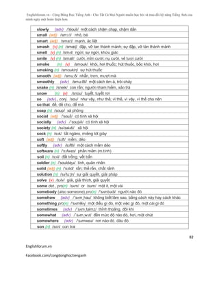 Englishforum.vn - Cộng Đồng Học Tiếng Anh - Cho Tất Cả Mọi Người muốn học hỏi và trau dồi kỹ năng Tiếng Anh của
mình ngày một hoàn thiện hơn.
Englishforum.vn
Facebook.com/congdonghoctienganh
82
slowly (adv) /'slouli/ một cách chậm chạp, chậm dần
small (adj) /smɔ:l/ nhỏ, bé
smart (adj) /sma:t/ mạnh, ác liệt
smash (v) (n) /smæʃ/ đập, vỡ tan thành mảnh; sự đập, vỡ tàn thành mảnh
smell (v) (n) /smɛl/ ngửi; sự ngửi, khứu giác
smile (v) (n) /smail/ cười, mỉm cười; nụ cười, vẻ tươi cười
smoke (n) (v) /smouk/ khói, hơi thuốc; hút thuốc, bốc khói, hơi
smoking (n) /smoukiη/ sự hút thuốc
smooth (adj) /smu:ð/ nhẵn, trơn, mượt mà
smoothly (adv) /smu:ðli/ một cách êm ả, trôi chảy
snake (n) /sneik/ con rắn; người nham hiểm, xảo trá
snow (n) (v) /snou/ tuyết; tuyết rơi
so (adv)., conj. /sou/ như vậy, như thế; vì thế, vì vậy, vì thế cho nên
so that để, để cho, để mà
soap (n) /soup/ xà phòng
social (adj) /'sou∫l/ có tính xã hội
socially (adv) /´souʃəli/ có tính xã hội
society (n) /sə'saiəti/ xã hội
sock (n) /sɔk/ tất ngăns, miếng lót giày
soft (adj) /sɔft/ mềm, dẻo
softly (adv) /sɔftli/ một cách mềm dẻo
software (n) /'sɔfweз/ phần mềm (m.tính)
soil (n) /sɔɪl/ đất trồng; vết bẩn
soldier (n) /'souldʤə/ lính, quân nhân
solid (adj) (n) /'sɔlid/ rắn; thể rắn, chất rắnh
solution (n) /sə'lu:ʃn/ sự giải quyết, giải pháp
solve (v) /sɔlv/ giải, giải thích, giải quyết
some det., pro(n) /sʌm/ or /səm/ một it, một vài
somebody (also someone) pro(n) /'sʌmbədi/ người nào đó
somehow (adv) /´sʌm¸hau/ không biết làm sao, bằng cách này hay cách khác
something pro(n) /'sʌmθiɳ/ một điều gì đó, một việc gì đó, một cái gì đó
sometimes (adv) /´sʌm¸taimz/ thỉnh thoảng, đôi khi
somewhat (adv) /´sʌm¸wɔt/ đến mức độ nào đó, hơi, một chút
somewhere (adv) /'sʌmweə/ nơi nào đó. đâu đó
son (n) /sʌn/ con trai
 