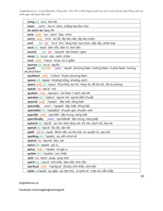 Englishforum.vn - Cộng Đồng Học Tiếng Anh - Cho Tất Cả Mọi Người muốn học hỏi và trau dồi kỹ năng Tiếng Anh của
mình ngày một hoàn thiện hơn.
Englishforum.vn
Facebook.com/congdonghoctienganh
83
song (n) /sɔɳ/ bài hát
soon (adv) /su:n/ sớm, chẳng bao lâu nữa
as soon as ngay khi
sore (adj) /sɔr , soʊr/ đau, nhức
sorry (adj) /'sɔri/ xin lỗi, lấy làm tiếc, lấy làm buồn
sort (n) (v) /sɔ:t/ thứ, hạng loại; lựa chọn, sắp xếp, phân loại
soul (n) /soʊl/ tâm hồn, tâm trí, linh hồn
sound (n) (v) /sound/ âm thanh; nghe
soup (n) /su:p/ xúp, canh, cháo
sour (adj) /'sauə/ chua, có vị giấm
source (n) /sɔ:s/ nguồn
south (n)(adj) (adv) /sauθ/ phương Nam, hướng Nam; ở phía Nam; hướng
về phía Nam
southern (adj) /´sʌðən/ thuộc phương Nam
space (n) /speis/ khoảng trống, khoảng cách
spare (adj) (n) /speə/ thừa thãi, dự trữ, rộng rãi; đồ dự trữ, đồ dự phòng
speak (v) /spi:k/ nói
spoken (adj) /spoukn/ nói theo 1 cách nào đó
speaker (n) /ˈspikər/ người nói, người diễn thuyết
special (adj) /'speʃəl/ đặc biệt, riêng biệt
specially (adv) /´speʃəli/ đặc biệt, riêng biệt
specialist (n) /'spesʃlist/ chuyên gia, chuyên viên
specific (adj) /spi'sifik/ đặc trưng, riêng biệt
specifically (adv) /spi'sifikəli/ đặc trưng, riêng biệt
speech (n) /spi:tʃ/ sự nói, khả năng nói, lời nói, cách nói, bài nói
speed (n) /spi:d/ tốc độ, vận tốc
spell (v) (n) /spel/ đánh vần; sự thu hút, sự quyến rũ, say mê
spelling (n) /´speliη/ sự viết chính tả
spend (v) /spɛnd/ tiêu, xài
spice (n) /spais/ gia vị
spicy (adj) /´spaisi/ có gia vị
spider (n) /´spaidə/ con nhện
spin (v) /spin/ quay, quay tròn
spirit (n) /ˈspɪrɪt/ tinh thần, tâm hồn, linh hồn
spiritual (adj) /'spiritjuəl/ (thuộc) tinh thần, linh hồn
spite (n)/spait/ sự giận, sự hận thù; in spite of : mặc dù, bất chấp
 