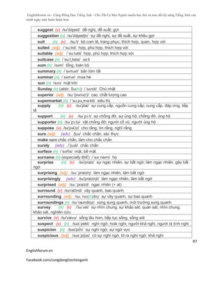 Englishforum.vn - Cộng Đồng Học Tiếng Anh - Cho Tất Cả Mọi Người muốn học hỏi và trau dồi kỹ năng Tiếng Anh của
mình ngày một hoàn thiện hơn.
Englishforum.vn
Facebook.com/congdonghoctienganh
87
suggest (v) /sə'dʤest/ đề nghị, đề xuất; gợi
suggestion (n) /sə'dʤestʃn/ sự đề nghị, sự đề xuất, sự khêu gợi
suit (n) (v) /su:t/ bộ com lê, trang phục; thích hợp, quen, hợp với
suited (adj) /´su:tid/ hợp, phù hợp, thích hợp với
suitable (adj) /´su:təbl/ hợp, phù hợp, thích hợp với
suitcase (n) /´su:t¸keis/ va li
sum (n) /sʌm/ tổng, toàn bộ
summary (n) /ˈsʌməri/ bản tóm tắt
summer (n) /ˈsʌmər/ mùa hè
sun (n) /sʌn/ mặt trời
Sunday (n) (abbr. Su(n)) /´sʌndi/ Chủ nhật
superior (adj) /su:'piәriә(r)/ cao, chất lượng cao
supermarket (n) /´su:pə¸ma:kit/ siêu thị
supply (n) (v) /sə'plai/ sự cung cấp, nguồn cung cấp; cung cấp, đáp ứng, tiếp
tế
support (n) (v) /sə´pɔ:t/ sự chống đỡ, sự ủng hộ; chống đỡ, ủng hộ
supporter (n) /sə´pɔ:tə/ vật chống đỡ; người cổ vũ, người ủng hộ
suppose (v) /sә'pәƱz/ cho rằng, tin rằng, nghĩ rằng
sure (adj) (adv) /ʃuə/ chắc chắn, xác thực
make sure chắc chắn, làm cho chắc chắn
surely (adv) /´ʃuəli/ chắc chắn
surface (n) /ˈsɜrfɪs/ mặt, bề mặt
surname (n) (especially BrE) /ˈsɜrˌneɪm/ họ
surprise (n) (v) /sə'praiz/ sự ngạc nhiên, sự bất ngờ; làm ngạc nhiên, gây bất
ngờ
surprising (adj) /sə:´praiziη/ làm ngạc nhiên, làm bất ngờ
surprisingly (adv) /sə'praiziηli/ làm ngạc nhiên, làm bất ngờ
surprised (adj) /sə:´praizd/ ngạc nhiên (+ at)
surround (v) /sә'raƱnd/ vây quanh, bao quanh
surrounding (adj) /sə.ˈrɑʊ(n)diɳ/ sự vây quanh, sự bao quanh
surroundings (n) /sə´raundiηz/ vùng xung quanh, môi trường xung quanh
survey (n) (v) /'sə:vei/ sự nhìn chung, sự khảo sát; quan sát, nhìn chung,
khảo sát, nghiên cứu
survive (v) /sə'vaivə/ sống lâu hơn, tiếp tục sống, sống sót
suspect (v) (n) /səs´pekt/ nghi ngờ, hoài nghi; người khả nghi, người bị tình nghi
suspicion (n) /səs'pi∫n/ sự nghi ngờ, sự ngờ vực
suspicious (adj) /səs´piʃəs/ có sự nghi ngờ, tỏ ra nghi ngờ, khả nghi
 