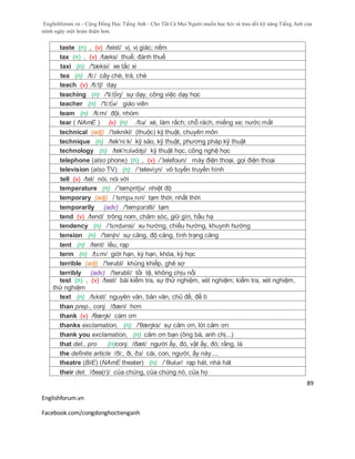 Englishforum.vn - Cộng Đồng Học Tiếng Anh - Cho Tất Cả Mọi Người muốn học hỏi và trau dồi kỹ năng Tiếng Anh của
mình ngày một hoàn thiện hơn.
Englishforum.vn
Facebook.com/congdonghoctienganh
89
taste (n) , (v) /teist/ vị, vị giác; nếm
tax (n) , (v) /tæks/ thuế; đánh thuế
taxi (n) /'tæksi/ xe tắc xi
tea (n) /ti:/ cây chè, trà, chè
teach (v) /ti:tʃ/ dạy
teaching (n) /'ti:t∫iŋ/ sự dạy, công việc dạy học
teacher (n) /'ti:t∫ə/ giáo viên
team (n) /ti:m/ đội, nhóm
tear ( NAmE ) (v) (n) /tiə/ xé, làm rắch; chỗ rách, miếng xe; nước mắt
technical (adj) /'teknikl/ (thuộc) kỹ thuật, chuyên môn
technique (n) /tek'ni:k/ kỹ sảo, kỹ thuật, phương pháp kỹ thuật
technology (n) /tek'nɔlədʤi/ kỹ thuật học, công nghệ học
telephone (also phone) (n) , (v) /´telefoun/ máy điện thoại, gọi điện thoại
television (also TV) (n) /´televiʒn/ vô tuyến truyền hình
tell (v) /tel/ nói, nói với
temperature (n) /´tempritʃə/ nhiệt độ
temporary (adj) /ˈtɛmpəˌrɛri/ tạm thời, nhất thời
temporarily (adv) /'tempзrзlti/ tạm
tend (v) /tend/ trông nom, chăm sóc, giữ gìn, hầu hạ
tendency (n) /ˈtɛndənsi/ xu hướng, chiều hướng, khuynh hướng
tension (n) /'tenʃn/ sự căng, độ căng, tình trạng căng
tent (n) /tent/ lều, rạp
term (n) /tɜ:m/ giới hạn, kỳ hạn, khóa, kỳ học
terrible (adj) /'terəbl/ khủng khiếp, ghê sợ
terribly (adv) /'terəbli/ tồi tệ, không chịu nổi
test (n) , (v) /test/ bài kiểm tra, sự thử nghiệm, xét nghiệm; kiểm tra, xét nghiệm,
thử nghiệm
text (n) /tɛkst/ nguyên văn, bản văn, chủ đề, đề tì
than prep., conj. /ðæn/ hơn
thank (v) /θæŋk/ cám ơn
thanks exclamation, (n) /'θæŋks/ sự cảm ơn, lời cảm ơn
thank you exclamation, (n) cảm ơn bạn (ông bà, anh chị...)
that det., pro (n)conj. /ðæt/ người ấy, đó, vật ấy, đó; rằng, là
the definite article /ði:, ði, ðз/ cái, con, người, ấy này....
theatre (BrE) (NAmE theater) (n) /ˈθiətər/ rạp hát, nhà hát
their det. /ðea(r)/ của chúng, của chúng nó, của họ
 