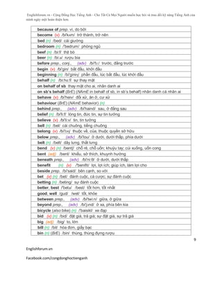 Englishforum.vn - Cộng Đồng Học Tiếng Anh - Cho Tất Cả Mọi Người muốn học hỏi và trau dồi kỹ năng Tiếng Anh của
mình ngày một hoàn thiện hơn.
Englishforum.vn
Facebook.com/congdonghoctienganh
9
because of prep. vì, do bởi
become (v) /bi'kʌm/ trở thành, trở nên
bed (n) /bed/ cái giường
bedroom (n) /'bedrum/ phòng ngủ
beef (n) /bi:f/ thịt bò
beer (n) /bi:ə/ rượu bia
before prep., conj., (adv) /bi'fɔ:/ trước, đằng trước
begin (v) /bi'gin/ bắt đầu, khởi đầu
beginning (n) /bi'giniɳ/ phần đầu, lúc bắt đầu, lúc khởi đầu
behalf (n) /bi:hɑ:f/ sự thay mặt
on behalf of sb thay mặt cho ai, nhân danh ai
on sb’s behalf (BrE) (NAmE in behalf of sb, in sb’s behalf) nhân danh cá nhân ai
behave (v) /bi'heiv/ đối xử, ăn ở, cư xử
behaviour (BrE) (NAmE behavior) (n)
behind prep., (adv) /bi'haind/ sau, ở đằng sau
belief (n) /bi'li:f/ lòng tin, đức tin, sự tin tưởng
believe (v) /bi'li:v/ tin, tin tưởng
bell (n) /bel/ cái chuông, tiếng chuông
belong (v) /bi'lɔɳ/ thuộc về, của, thuộc quyền sở hữu
below prep., (adv) /bi'lou/ ở dưới, dưới thấp, phía dưới
belt (n) /belt/ dây lưng, thắt lưng
bend (v) (n) /bentʃ/ chỗ rẽ, chỗ uốn; khuỷu tay; cúi xuống, uốn cong
bent (adj) /bent/ khiếu, sở thích, khuynh hướng
beneath prep., (adv) /bi'ni:θ/ ở dưới, dưới thấp
benefit (n) (v) /'benifit/ lợi, lợi ích; giúp ích, làm lợi cho
beside prep. /bi'said/ bên cạnh, so với
bet (v) (n) /bet/ đánh cuộc, cá cược; sự đánh cuộc
betting (n) /beting/ sự đánh cuộc
better, best /'betə/ /best/ tốt hơn, tốt nhất
good, well /gud/ /wel/ tốt, khỏe
between prep., (adv) /bi'twi:n/ giữa, ở giữa
beyond prep., (adv) /bi'jɔnd/ ở xa, phía bên kia
bicycle (also bike) (n) /'baisikl/ xe đạp
bid (v) (n) /bid/ đặt giá, trả giá; sự đặt giá, sự trả giá
big (adj) /big/ to, lớn
bill (n) /bil/ hóa đơn, giấy bạc
bin (n) (BrE) /bin/ thùng, thùng đựng rượu
 