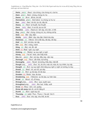 Englishforum.vn - Cộng Đồng Học Tiếng Anh - Cho Tất Cả Mọi Người muốn học hỏi và trau dồi kỹ năng Tiếng Anh của
mình ngày một hoàn thiện hơn.
Englishforum.vn
Facebook.com/congdonghoctienganh
90
theirs pro(n) /ðeəz/ của chúng, của chúng nó, của họ
them pro(n) /ðem/ chúng, chúng nó, họ
theme (n) /θi:m/ đề tài, chủ đề
themselves pro(n) /ðəm'selvz/ tự chúng, tự họ, tự
then (adv) /ðen/ khi đó, lúc đó, tiếp đó
theory (n) /'θiəri/ lý thuyết, học thuyết
there (adv) /ðeз/ ở nơi đó, tại nơi đó
therefore (adv) /'ðeəfɔ:(r)/ bởi vậy, cho nên, vì thế
they pro(n) /ðei/ chúng, chúng nó, họ; những cái ấy
thick (adj) /θik/ dày; đậm
thickly (adv) /θikli/ dày; dày đặc; thành lớp dày
thickness (n) /´θiknis/ tính chất dày, độ dày, bề dày
thief (n) /θi:f/ kẻ trộm, kẻ cắp
thin (adj) /θin/ mỏng, mảnh
thing (n) /θiŋ/ cái, đồ, vật
think (v) /θiŋk/ nghĩ, suy nghĩ
thinking (n) /'θiŋkiŋ/ sự suy nghĩ, ý nghĩ
thirsty (adj) /´θə:sti/ khát, cảm thấy khát
this det., pro(n) /ðis/ cái này, điều này, việc này
thorough (adj) /'θʌrə/ cẩn thận, kỹ lưỡng
thoroughly (adv) /'θʌrəli/ kỹ lưỡng, thấu đáo, triệt để
though conj., (adv) /ðəʊ/ dù, dù cho, mặc dù; mặc dù, tuy nhiên, tuy vậy
thought (n) /θɔ:t/ sự suy nghĩ, khả năng suy nghĩ; ý nghĩ, tư tưởng, tư duy
thread (n) /θred/ chỉ, sợi chỉ, sợi dây
threat (n) /θrɛt/ sự đe dọa, lời đe dọa
threaten (v) /'θretn/ dọa, đe dọa
threatening (adj) /´θretəniη/ sự đe dọa, sự hăm dọa
throat (n) /θrout/ cổ, cổ họng
through prep., (adv) /θru:/ qua, xuyên qua
throughout prep., (adv) /θru:'aut/ khắp, suốt
throw (v) /θrou/ ném, vứt, quăng
throw sth away ném đi, vứt đi, liệng đi
thumb (n) /θʌm/ ngón tay cái
Thursday (n) (abbr. Thur., Thurs.) /´θə:zdi/ thứ 5
thus (adv) /ðʌs/ như vậy, như thế, do đó
 