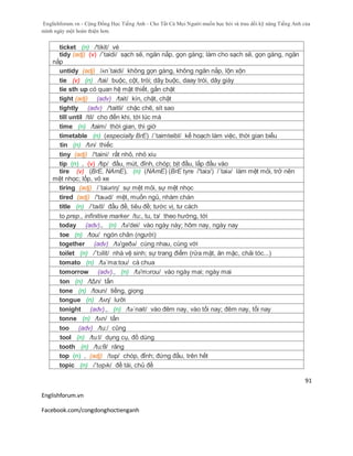 Englishforum.vn - Cộng Đồng Học Tiếng Anh - Cho Tất Cả Mọi Người muốn học hỏi và trau dồi kỹ năng Tiếng Anh của
mình ngày một hoàn thiện hơn.
Englishforum.vn
Facebook.com/congdonghoctienganh
91
ticket (n) /'tikit/ vé
tidy (adj) (v) /´taidi/ sạch sẽ, ngăn nắp, gọn gàng; làm cho sạch sẽ, gọn gàng, ngăn
nắp
untidy (adj) /ʌn´taidi/ không gọn gàng, không ngăn nắp, lộn xộn
tie (v) (n) /tai/ buộc, cột, trói; dây buộc, daay trói, dây giày
tie sth up có quan hệ mật thiết, gắn chặt
tight (adj) (adv) /tait/ kín, chặt, chật
tightly (adv) /'taitli/ chặc chẽ, sít sao
till until /til/ cho đến khi, tới lúc mà
time (n) /taim/ thời gian, thì giờ
timetable (n) (especially BrE) /´taimteibl/ kế hoạch làm việc, thời gian biểu
tin (n) /tɪn/ thiếc
tiny (adj) /'taini/ rất nhỏ, nhỏ xíu
tip (n) , (v) /tip/ đầu, mút, đỉnh, chóp; bịt đầu, lắp đầu vào
tire (v) (BrE, NAmE), (n) (NAmE) (BrE tyre /'taiз/) /´taiə/ làm mệt mỏi, trở nên
mệt nhọc; lốp, vỏ xe
tiring (adj) /´taiəriη/ sự mệt mỏi, sự mệt nhọc
tired (adj) /'taɪəd/ mệt, muốn ngủ, nhàm chán
title (n) /ˈtaɪtl/ đầu đề, tiêu đề; tước vị, tư cách
to prep., infinitive marker /tu:, tu, tз/ theo hướng, tới
today (adv)., (n) /tə'dei/ vào ngày này; hôm nay, ngày nay
toe (n) /tou/ ngón chân (người)
together (adv) /tə'geðə/ cùng nhau, cùng với
toilet (n) /´tɔilit/ nhà vệ sinh; sự trang điểm (rửa mặt, ăn mặc, chải tóc...)
tomato (n) /tə´ma:tou/ cà chua
tomorrow (adv)., (n) /tə'mɔrou/ vào ngày mai; ngày mai
ton (n) /tΔn/ tấn
tone (n) /toun/ tiếng, giọng
tongue (n) /tʌη/ lưỡi
tonight (adv)., (n) /tə´nait/ vào đêm nay, vào tối nay; đêm nay, tối nay
tonne (n) /tʌn/ tấn
too (adv) /tu:/ cũng
tool (n) /tu:l/ dụng cụ, đồ dùng
tooth (n) /tu:θ/ răng
top (n) , (adj) /tɒp/ chóp, đỉnh; đứng đầu, trên hết
topic (n) /ˈtɒpɪk/ đề tài, chủ đề
 