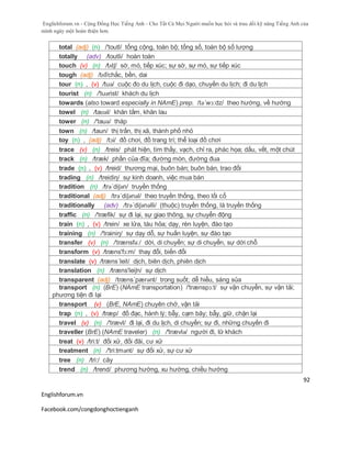 Englishforum.vn - Cộng Đồng Học Tiếng Anh - Cho Tất Cả Mọi Người muốn học hỏi và trau dồi kỹ năng Tiếng Anh của
mình ngày một hoàn thiện hơn.
Englishforum.vn
Facebook.com/congdonghoctienganh
92
total (adj) (n) /'toutl/ tổng cộng, toàn bộ; tổng số, toàn bộ số lượng
totally (adv) /toutli/ hoàn toàn
touch (v) (n) /tʌtʃ/ sờ, mó, tiếp xúc; sự sờ, sự mó, sự tiếp xúc
tough (adj) /tʌf/chắc, bền, dai
tour (n) , (v) /tuə/ cuộc đo du lịch, cuộc đi dạo, chuyến du lịch; đi du lịch
tourist (n) /'tuərist/ khách du lịch
towards (also toward especially in NAmE) prep. /tə´wɔ:dz/ theo hướng, về hướng
towel (n) /taʊəl/ khăn tắm, khăn lau
tower (n) /'tauə/ tháp
town (n) /taun/ thị trấn, thị xã, thành phố nhỏ
toy (n) , (adj) /tɔi/ đồ chơi, đồ trang trí; thể loại đồ chơi
trace (v) (n) /treis/ phát hiện, tìm thấy, vạch, chỉ ra, phác họa; dấu, vết, một chút
track (n) /træk/ phần của đĩa; đường mòn, đường đua
trade (n) , (v) /treid/ thương mại, buôn bán; buôn bán, trao đổi
trading (n) /treidiη/ sự kinh doanh, việc mua bán
tradition (n) /trə´diʃən/ truyền thống
traditional (adj) /trə´diʃənəl/ theo truyền thống, theo lối cổ
traditionally (adv) /trə´diʃənəlli/ (thuộc) truyền thống, là truyền thống
traffic (n) /'træfik/ sự đi lại, sự giao thông, sự chuyển động
train (n) , (v) /trein/ xe lửa, tàu hỏa; dạy, rèn luyện, đào tạo
training (n) /'trainiŋ/ sự dạy dỗ, sự huấn luyện, sự đào tạo
transfer (v) (n) /'trænsfə:/ dời, di chuyển; sự di chuyển, sự dời chỗ
transform (v) /træns'fɔ:m/ thay đổi, biến đổi
translate (v) /træns´leit/ dịch, biên dịch, phiên dịch
translation (n) /træns'leiʃn/ sự dịch
transparent (adj) /træns´pærənt/ trong suốt; dễ hiểu, sáng sủa
transport (n) (BrE) (NAmE transportation) /'trænspɔ:t/ sự vận chuyển, sự vận tải;
phương tiện đi lại
transport (v) (BrE, NAmE) chuyên chở, vận tải
trap (n) , (v) /træp/ đồ đạc, hành lý; bẫy, cạm bãy; bẫy, giữ, chặn lại
travel (v) (n) /'trævl/ đi lại, đi du lịch, di chuyển; sự đi, những chuyến đi
traveller (BrE) (NAmE traveler) (n) /'trævlə/ người đi, lữ khách
treat (v) /tri:t/ đối xử, đối đãi, cư xử
treatment (n) /'tri:tmənt/ sự đối xử, sự cư xử
tree (n) /tri:/ cây
trend (n) /trend/ phương hướng, xu hướng, chiều hướng
 