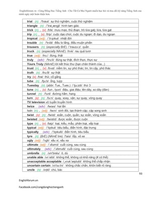 Englishforum.vn - Cộng Đồng Học Tiếng Anh - Cho Tất Cả Mọi Người muốn học hỏi và trau dồi kỹ năng Tiếng Anh của
mình ngày một hoàn thiện hơn.
Englishforum.vn
Facebook.com/congdonghoctienganh
93
trial (n) /'traiəl/ sự thử nghiệm, cuộc thử nghiệm
triangle (n) /´trai¸æηgl/ hình tam giác
trick (n) , (v) /trik/ mưu mẹo, thủ đoạn, trò lừa gatj; lừa, lừa gạt
trip (n) , (v) /trip/ cuộc dạo chơi, cuộc du ngoạn; đi dạo, du ngoạn
tropical (adj) /´trɔpikəl/ nhiệt đới
trouble (n) /'trʌbl/ điều lo lắng, điều muộn phiền
trousers (n) (especially BrE) /´trauzə:z/ quần
truck (n) (especially NAmE) /trʌk/ rau quả tươi
true (adj) /tru:/ đúng, thật
truly (adv) /'tru:li/ đúng sự thật, đích thực, thực sự
Yours Truly (NAmE) lời kết thúc thư (bạn chân thành của...)
trust (n) , (v) /trʌst/ niềm tin, sự phó thác; tin, tin cậy, phó thác
truth (n) /tru:θ/ sự thật
try (v) /trai/ thử, cố gắng
tube (n) /tju:b/ ống, tuýp
Tuesday (n) (abbr. Tue., Tues.) /´tju:zdi/ thứ 3
tune (n) , (v) /tun , tyun/ điệu, giai điệu; lên dây, so dây (đàn)
tunnel (n) /'tʌnl/ đường hầm, hang
turn (v) (n) /tə:n/ quay, xoay, vặn; sự quay, vòng quay
TV television vô tuyến truyền hình
twice (adv) /twaɪs/ hai lần
twin (n) , (adj) /twɪn/ sinh đôi, tạo thành cặp; cặp song sinh
twist (v) (n) /twist/ xoắn, cuộn, quắn; sự xoắn, vòng xoắn
twisted (adj) /twistid/ được xoắn, được cuộn
type (n) , (v) /taip/ loại, kiểu, mẫu; phân loại, xếp loại
typical (adj) /´tipikəl/ tiêu biểu, điển hình, đặc trưng
typically (adv) /´tipikəlli/ điển hình, tiêu biểu
tyre (n) (BrE) (NAmE tire) /'taiз/ lốp, vỏ xe
ugly (adj) /'ʌgli/ xấu xí, xấu xa
ultimate (adj) /ˈʌltəmɪt/ cuối cùng, sau cùng
ultimately (adv) /´ʌltimətli/ cuối cùng, sau cùng
umbrella (n) /ʌm'brelə/ ô, dù
unable able /ʌn´eibl/ không thể, không có khẳ năng (# có thể)
unacceptable acceptable /¸ʌnək´septəbl/ không thể chấp nhận
uncertain certain /ʌn'sə:tn/ không chắc chắn, khôn biết rõ ràng
uncle (n) /ʌηkl/ chú, bác
 