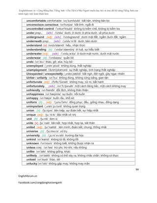 Englishforum.vn - Cộng Đồng Học Tiếng Anh - Cho Tất Cả Mọi Người muốn học hỏi và trau dồi kỹ năng Tiếng Anh của
mình ngày một hoàn thiện hơn.
Englishforum.vn
Facebook.com/congdonghoctienganh
94
uncomfortable comfortable /ʌη´kʌmfətəbl/ bất tiện, không tiện lợi
unconscious conscious /ʌn'kɔnʃəs/ bất tỉnh, ngất đi
uncontrolled control /'ʌnkən'trould/ không bị kiềm chế, không bị kiểm tra
under prep., (adv) /'ʌndə/ dưới, ở dưới; ở phía dưới, về phía dưới
underground (adj) (adv) /'ʌndəgraund/ dưới mặt đất, ngầm dưới đất; ngầm
underneath prep., (adv) /¸ʌndə´ni:θ/ dưới, bên dưới
understand (v) /ʌndə'stænd/ hiểu, nhận thức
understanding (n) /ˌʌndərˈstændɪŋ/ trí tuệ, sự hiểu biết
underwater (adj) (adv) /´ʌndə¸wɔtə/ ở dưới mặt nước, dưới mặt nước
underwear (n) /'ʌndəweə/ quần lót
undo /ʌn´du:/ tháo, gỡ, xóa, hủy bỏ
unemployed /¸ʌnim´plɔid/ không dùng, thất nghiệp
unemployment /'Δnim'ploimзnt/ sự thất nghiệp, tình trạng thất nghiệp
Unexpected / unexpectedly /¸ʌniks´pektid/ bất ngờ, đột ngột, gây ngạc nhiên
Unfair / unfairly /ʌn´fɛə/ không đúng, không công bằng, gian lận
unfortunate (adj) /Λnfo:'t∫әneit/ không may, rủi ro, bất hạnh
unfortunately (adv) /ʌn´fɔ:tʃənətli/ một cách đáng tiếc, một cách không may
unfriendly /ʌn´frendli/ đối địch, không thân thiện
unhappiness /ʌn´hæpinis/ sự buồn, nỗi buồn
unhappy /ʌn´hæpi/ buồn rầu, khổ sở
uniform (n) , (adj) /ˈjunəˌfɔrm/ đồng phục; đều, giống nhau, đồng dạng
unimportant /¸ʌnim´pɔ:tənt/ không quan trọng
union (n) /'ju:njən/ liên hiệp, sự đoàn kết, sự hiệp nhất
unique (adj) /ju:´ni:k/ độc nhất vô nhị
unit (n) /'ju:nit/ đơn vị
unite (v) /ju:´nait/ liên kết, hợp nhất, hợp lại, kết thân
united (adj) /ju:'naitid/ liên minh, đoàn kết, chung, thống nhất
universe (n) /'ju:nivə:s/ vũ trụ
university (n) /¸ju:ni´və:siti/ trường đại học
unkind /ʌn´kaind/ không tử tế, không tốt
unknown /'ʌn'noun/ không biết, không được nhận ra
unless conj. /ʌn´les/ trừ phi, trừ khi, nếu không
unlike /ʌn´laik/ không giống, khác
unlikely /ʌnˈlaɪkli/ không có thể xảy ra, không chắc chắn; không có thực
unload /ʌn´loud/ tháo, dỡ
unlucky /ʌn´lʌki/ không gặp may, không may mắn
 