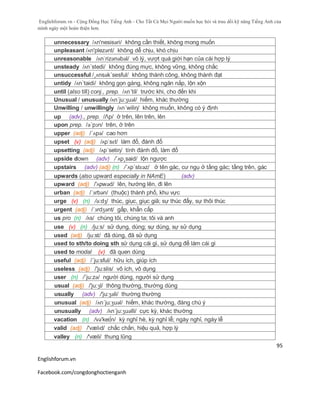 Englishforum.vn - Cộng Đồng Học Tiếng Anh - Cho Tất Cả Mọi Người muốn học hỏi và trau dồi kỹ năng Tiếng Anh của
mình ngày một hoàn thiện hơn.
Englishforum.vn
Facebook.com/congdonghoctienganh
95
unnecessary /ʌn'nesisəri/ không cần thiết, không mong muốn
unpleasant /ʌn'plezənt/ không dễ chịu, khó chịu
unreasonable /ʌnˈrizənəbəl/ vô lý, vượt quá giới hạn của cái hợp lý
unsteady /ʌn´stedi/ không đúng mực, không vững, không chắc
unsuccessful /¸ʌnsək´sesful/ không thành công, không thành đạt
untidy /ʌn´taidi/ không gọn gàng, không ngăn nắp, lộn xộn
until (also till) conj., prep. /ʌn´til/ trước khi, cho đến khi
Unusual / unusually /ʌn´ju:ʒuəl/ hiếm, khác thường
Unwilling / unwillingly /ʌn´wiliη/ không muốn, không có ý định
up (adv)., prep. /Λp/ ở trên, lên trên, lên
upon prep. /ə´pɔn/ trên, ở trên
upper (adj) /´ʌpə/ cao hơn
upset (v) (adj) /ʌpˈsɛt/ làm đổ, đánh đổ
upsetting (adj) /ʌp´setiη/ tính đánh đổ, làm đổ
upside down (adv) /´ʌp¸said/ lộn ngược
upstairs (adv) (adj) (n) /´ʌp´stɛəz/ ở tên gác, cư ngụ ở tầng gác; tầng trên, gác
upwards (also upward especially in NAmE) (adv)
upward (adj) /'ʌpwəd/ lên, hướng lên, đi lên
urban (adj) /ˈɜrbən/ (thuộc) thành phố, khu vực
urge (v) (n) /ə:dʒ/ thúc, giục, giục giã; sự thúc đẩy, sự thôi thúc
urgent (adj) /ˈɜrdʒənt/ gấp, khẩn cấp
us pro (n) /ʌs/ chúng tôi, chúng ta; tôi và anh
use (v) (n) /ju:s/ sử dụng, dùng; sự dùng, sự sử dụng
used (adj) /ju:st/ đã dùng, đã sử dụng
used to sth/to doing sth sử dụng cái gì, sử dụng để làm cái gì
used to modal (v) đã quen dùng
useful (adj) /´ju:sful/ hữu ích, giúp ích
useless (adj) /'ju:slis/ vô ích, vô dụng
user (n) /´ju:zə/ người dùng, người sử dụng
usual (adj) /'ju:ʒl/ thông thường, thường dùng
usually (adv) /'ju:ʒәli/ thường thường
unusual (adj) /ʌn´ju:ʒuəl/ hiếm, khác thường, đáng chú ý
unusually (adv) /ʌn´ju:ʒuəlli/ cực kỳ, khác thường
vacation (n) /və'kei∫n/ kỳ nghỉ hè, kỳ nghỉ lễ; ngày nghỉ, ngày lễ
valid (adj) /'vælɪd/ chắc chắn, hiệu quả, hợp lý
valley (n) /'væli/ thung lũng
 