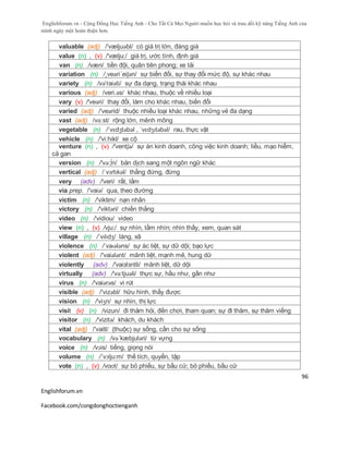 Englishforum.vn - Cộng Đồng Học Tiếng Anh - Cho Tất Cả Mọi Người muốn học hỏi và trau dồi kỹ năng Tiếng Anh của
mình ngày một hoàn thiện hơn.
Englishforum.vn
Facebook.com/congdonghoctienganh
96
valuable (adj) /'væljuəbl/ có giá trị lớn, đáng giá
value (n) , (v) /'vælju:/ giá trị, ước tính, định giá
van (n) /væn/ tiền đội, quân tiên phong; xe tải
variation (n) /¸veəri´eiʃən/ sự biến đổi, sự thay đổi mức độ, sự khác nhau
variety (n) /və'raiəti/ sự đa dạng, trạng thái khác nhau
various (adj) /veri.əs/ khác nhau, thuộc về nhiều loại
vary (v) /'veəri/ thay đổi, làm cho khác nhau, biến đổi
varied (adj) /'veərid/ thuộc nhiều loại khác nhau, những vẻ đa dạng
vast (adj) /vɑ:st/ rộng lớn, mênh mông
vegetable (n) /ˈvɛdʒtəbəl , ˈvɛdʒɪtəbəl/ rau, thực vật
vehicle (n) /'vi:hikl/ xe cộ
venture (n) , (v) /'ventʃə/ sự án kinh doanh, công việc kinh doanh; liều, mạo hiểm,
cả gan
version (n) /'və:∫n/ bản dịch sang một ngôn ngữ khác
vertical (adj) /ˈvɜrtɪkəl/ thẳng đứng, đứng
very (adv) /'veri/ rất, lắm
via prep. /'vaiə/ qua, theo đường
victim (n) /'viktim/ nạn nhân
victory (n) /'viktəri/ chiến thắng
video (n) /'vidiou/ video
view (n) , (v) /vju:/ sự nhìn, tầm nhìn; nhìn thấy, xem, quan sát
village (n) /ˈvɪlɪdʒ/ làng, xã
violence (n) /ˈvaɪələns/ sự ác liệt, sự dữ dội; bạo lực
violent (adj) /'vaiələnt/ mãnh liệt, mạnh mẽ, hung dữ
violently (adv) /'vaiзlзntli/ mãnh liệt, dữ dội
virtually (adv) /'və:tjuəli/ thực sự, hầu như, gần như
virus (n) /'vaiərəs/ vi rút
visible (adj) /'vizəbl/ hữu hình, thấy được
vision (n) /'viʒn/ sự nhìn, thị lực
visit (v) (n) /vizun/ đi thăm hỏi, đến chơi, tham quan; sự đi thăm, sự thăm viếng
visitor (n) /'vizitə/ khách, du khách
vital (adj) /'vaitl/ (thuộc) sự sống, cần cho sự sống
vocabulary (n) /və´kæbjuləri/ từ vựng
voice (n) /vɔis/ tiếng, giọng nói
volume (n) /´vɔlju:m/ thế tích, quyển, tập
vote (n) , (v) /voʊt/ sự bỏ phiếu, sự bầu cử; bỏ phiếu, bầu cử
 