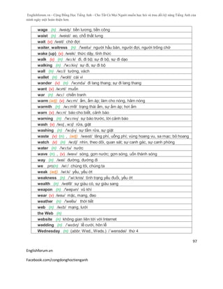 Englishforum.vn - Cộng Đồng Học Tiếng Anh - Cho Tất Cả Mọi Người muốn học hỏi và trau dồi kỹ năng Tiếng Anh của
mình ngày một hoàn thiện hơn.
Englishforum.vn
Facebook.com/congdonghoctienganh
97
wage (n) /weiʤ/ tiền lương, tiền công
waist (n) /weist/ eo, chỗ thắt lưng
wait (v) /weit/ chờ đợi
waiter, waitress (n) /'weitə/ người hầu bàn, người đợi, người trông chờ
wake (up) (v) /weik/ thức dậy, tỉnh thức
walk (v) (n) /wɔ:k/ đi, đi bộ; sự đi bộ, sự đi dạo
walking (n) /'wɔ:kiɳ/ sự đi, sự đi bộ
wall (n) /wɔ:l/ tường, vách
wallet (n) /'wolit/ cái ví
wander (v) (n) /'wɔndə/ đi lang thang; sự đi lang thang
want (v) /wɔnt/ muốn
war (n) /wɔ:/ chiến tranh
warm (adj) (v) /wɔ:m/ ấm, ấm áp; làm cho nóng, hâm nóng
warmth (n) /wɔ:mθ/ trạng thái ấm, sự ấm áp; hơi ấm
warn (v) /wɔ:n/ báo cho biết, cảnh báo
warning (n) /'wɔ:niɳ/ sự báo trước, lời cảnh báo
wash (v) /wɒʃ , wɔʃ/ rửa, giặt
washing (n) /'wɔʃiɳ/ sự tắm rửa, sự giặt
waste (v) (n) , (adj) /weɪst/ lãng phí, uổng phí; vùng hoang vu, sa mạc; bỏ hoang
watch (v) (n) /wɔtʃ/ nhìn, theo dõi, quan sát; sự canh gác, sự canh phòng
water (n) /'wɔ:tə/ nước
wave (n) , (v) /weɪv/ sóng, gợn nước; gợn sóng, uốn thành sóng
way (n) /wei/ đường, đường đi
we pro(n) /wi:/ chúng tôi, chúng ta
weak (adj) /wi:k/ yếu, yếu ớt
weakness (n) /´wi:knis/ tình trạng yếu đuối, yếu ớt
wealth (n) /welθ/ sự giàu có, sự giàu sang
weapon (n) /'wepən/ vũ khí
wear (v) /weə/ mặc, mang, đeo
weather (n) /'weθə/ thời tiết
web (n) /wɛb/ mạng, lưới
the Web (n)
website (n) không gian liên tới với Internet
wedding (n) /ˈwɛdɪŋ/ lễ cưới, hôn lễ
Wednesday (n) (abbr. Wed., Weds.) /´wensdei/ thứ 4
 