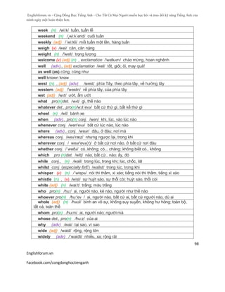 Englishforum.vn - Cộng Đồng Học Tiếng Anh - Cho Tất Cả Mọi Người muốn học hỏi và trau dồi kỹ năng Tiếng Anh của
mình ngày một hoàn thiện hơn.
Englishforum.vn
Facebook.com/congdonghoctienganh
98
week (n) /wi:k/ tuần, tuần lễ
weekend (n) /¸wi:k´end/ cuối tuần
weekly (adj) /´wi:kli/ mỗi tuần một lần, hàng tuần
weigh (v) /wei/ cân, cân nặng
weight (n) /'weit/ trọng lượng
welcome (v) (adj) (n) , exclamation /'welkʌm/ chào mừng, hoan nghênh
well (adv)., (adj) exclamation /wel/ tốt, giỏi; ôi, may quá!
as well (as) cũng, cũng như
well known know
west (n) , (adj) (adv) /west/ phía Tây, theo phía tây, về hướng tây
western (adj) /'westn/ về phía tây, của phía tây
wet (adj) /wɛt/ ướt, ẩm ướt
what pro(n)det. /wʌt/ gì, thế nào
whatever det., pro(n)/wɔt´evə/ bất cứ thứ gì, bất kể thứ gì
wheel (n) /wil/ bánh xe
when (adv)., pro(n) conj. /wen/ khi, lúc, vào lúc nào
whenever conj. /wen'evə/ bất cứ lúc nào, lúc nào
where (adv)., conj. /weər/ đâu, ở đâu; nơi mà
whereas conj. /weə'ræz/ nhưng ngược lại, trong khi
wherever conj. / weər'evə(r)/ ở bất cứ nơi nào, ở bất cứ nơi đâu
whether conj. /´weðə/ có..không; có... chăng; không biết có.. không
which pro (n)det. /witʃ/ nào, bất cứ.. nào; ấy, đó
while conj., (n) /wail/ trong lúc, trong khi; lúc, chốc, lát
whilst conj. (especially BrE) /wailst/ trong lúc, trong khi
whisper (v) (n) /´wispə/ nói thì thầm, xì xào; tiếng nói thì thầm, tiếng xì xào
whistle (n) , (v) /wisl/ sự huýt sáo, sự thổi còi; huýt sáo, thổi còi
white (adj) (n) /wai:t/ trắng; màu trắng
who pro(n) /hu:/ ai, người nào, kẻ nào, người như thế nào
whoever pro(n) /hu:'ev / ai, người nào, bất cứ ai, bất cứ người nào, dù ai
whole (adj) (n) /həʊl/ bình an vô sự, không suy suyển, không hư hỏng; toàn bộ,
tất cả, toàn thể
whom pro(n) /hu:m/ ai, người nào; người mà
whose det., pro(n) /hu:z/ của ai
why (adv) /wai/ tại sao, vì sao
wide (adj) /waid/ rộng, rộng lớn
widely (adv) /´waidli/ nhiều, xa; rộng rãi
 