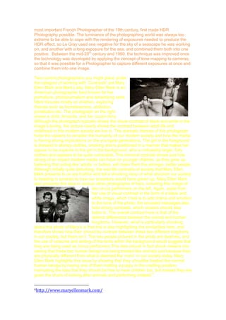 quality success until the mid-20th century, where the use of colour-capable cameras
became more and more common with the development of new photographic styles
and techniques, such as HDR photography. Although first experimented with in the
1850‟s, HDR photography didn‟t become desirable until 1980, and this was due to
the recent improvement of computer technology, which is now the main method of
creating this technique. In 1850, Gustave Le Gray, who was considered to be the
most important French Photographer of the 19th century, first made HDR
Photography possible. The luminance of the photographing world was always too
extreme to be able to cope with the rendering of exposures needed to produce the
HDR effect, so Le Gray used one negative for the sky of a seascape he was working
on, and another with a long exposure for the sea, and combined them both into one
positive. Between the mid-20th century and 1980, the technique was improved once
the technology was developed by applying the concept of tone mapping to cameras,
so that it was possible for a Photographer to capture different exposures at once and
combine them into one image.
Two current photographers you might place under
the category of working with „Contrasts’ are Mary
Ellen Mark and Mark Laita. Mary Ellen Mark is an
American photographer best known for her
portraiture, photojournalism and advertising work.
Mark focuses mostly on children, exploring
themes such as homelessness, addiction,
prostitution etc. The photograph on the right
shows a child, Amanda, and her cousin Amy.
Although the photograph typically shows the visual contrast of black and white in the
image‟s toning, the picture clearly shows the contrast between adult life and
childhood in this modern society we live in. The dramatic themes of this photograph
force the viewers to consider the humanity of our modern society and how the media
is having strong implications on the youngest generations. The girl in the foreground
is dressed in skimpy clothes, smoking and is positioned in a manner that makes her
appear to be superior to the girl in the background, who is noticeably larger, fully
clothed and appears to be quite vulnerable. This immoral contrast shows just how
strong of an impact modern media can have on younger children, as they grow up
believing that acting like „adults‟ or bullies, will make them the stronger, better people.
Although initially quite disturbing, the real-life contrasts of society that Mary Ellen
Mark presents to us are truthful and tell a shocking story of what direction our society
Is heading in contrast to how our ancestors would have grown up. Mary Ellen Mark
also presents this idea in various other photographs of hers, including this image of
two circus performers on the left. Again, aside from
her use of visual contrast in the form of a black and
white image, which I feel is to add drama and emotion
to the tone of the photo, the encoded messages also
hold strong contrasts, which viewers should also
listen to. The overall contrast here is that of the
distinct differences between the animal and human
kingdoms. However, what is particularly shocking
about this photo of Mary‟s is that she is also highlighting the similarities here, and
therefore shows how their should be contrast between these two different kingdoms
in our society, but there isn‟t. The two people pictured in the photo are dwarves, and
the use of costume and setting of the tents within the background would suggest that
they are being used as circus performers.This idea should in fact shock viewers into
seeing that these two human beings are being treated like animals just because they
are physically different from what is deemed the „norm‟ in our society today. Mary
Ellen Mark highlights this issue by showing that they shouldbe treated like normal

 