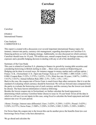 Carrefour
Carrefour
FIN4812
International Finance
Case Analysis
CARREFOUR S.A
This report is created with a discussion over several important international finance topics for
instance, interest rate parity, currency risk management, regarding description on Carrefour S.A.
financing policies as well as hedging strategy. Additionally, we also discussed on which currency
Carrefour should issue its 10 year, 750 million euro, annual coupon bond, its foreign currency risk
exposure and a possible hedging decision in dealing with any or all of the identified risks.
Summary of the Case Study
This case is related to Carrefour S.A. planning to finance its growth by issuing debt securities and
considering borrowing in British sterling in order ... Show more content on Helpwriting.net ...
Hedging can be done in several ways, for instance engage in money market and a call/put option. |
France | U.K. | Switzerland | U.S. | Spot rate Foreign /Euro as of 7/31/2002 | 1.000 | 0.628 | 1.453 |
0.980 | Coupon Rate | 5.25% | 5.375% | 3.625% | 5.5% | Risk free rate 10 years | 5.087% | 3.499% |
5.413% | 5.413% | Annual Inflation Rate 2002 | 2.5% | 3.0% | 1.8% | 1.8% |
Back to the case, the coupon rate of Swiss Franc is much lower than other currencies. But it is not the
standard of evaluating which currency should be borrowed. We will use forward rates computed from
the parity to evaluate the borrowing cost of each currency and the currency has the lowest cost should
be chosen. The basic known information is listed as following:
Besides the lowest coupon rate in Switzerland, we further calculate the bond repayment in
determining which currency Carrefour better choose to issue its 10 year bond. Given all the data in
which we will use it as out inputs in this case, using Excel to calculate the bond repayment and total
interest rate over 10 years period.
| Home | Foreign | Interest rates differential | Euro | 3.625% | 5.250% | 1.625% | Pound | 5.625% |
5.250% | 0.375% | Swiss Franc | 5.500% | 5.250% | 0.250% | USD | 5.250% | 5.250% | 0.000% |
For Swiss franc the coupon rate is the lowest this can be another prove the benefits from low cost
borrowings Swiss Franc is the best alternatives.
We go ahead and calculate the
 