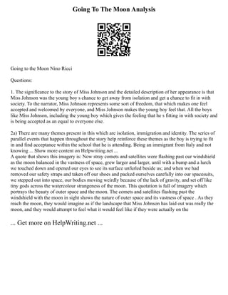 Going To The Moon Analysis
Going to the Moon Nino Ricci
Questions:
1. The significance to the story of Miss Johnson and the detailed description of her appearance is that
Miss Johnson was the young boy s chance to get away from isolation and get a chance to fit in with
society. To the narrator, Miss Johnson represents some sort of freedom, that which makes one feel
accepted and welcomed by everyone, and Miss Johnson makes the young boy feel that. All the boys
like Miss Johnson, including the young boy which gives the feeling that he s fitting in with society and
is being accepted as an equal to everyone else.
2a) There are many themes present in this which are isolation, immigration and identity. The series of
parallel events that happen throughout the story help reinforce these themes as the boy is trying to fit
in and find acceptance within the school that he is attending. Being an immigrant from Italy and not
knowing ... Show more content on Helpwriting.net ...
A quote that shows this imagery is: Now stray comets and satellites were flashing past our windshield
as the moon balanced in the vastness of space, grew larger and larger, until with a bump and a lurch
we touched down and opened our eyes to see its surface unfurled beside us; and when we had
removed our safety straps and taken off our shoes and packed ourselves carefully into our spacesuits,
we stepped out into space, our bodies moving weirdly because of the lack of gravity, and set off like
tiny gods across the watercolour strangeness of the moon. This quotation is full of imagery which
portrays the beauty of outer space and the moon. The comets and satellites flashing past the
windshield with the moon in sight shows the nature of outer space and its vastness of space . As they
reach the moon, they would imagine as if the landscape that Miss Johnson has laid out was really the
moon, and they would attempt to feel what it would feel like if they were actually on the
... Get more on HelpWriting.net ...
 