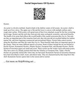 Social Importance Of Oysters
Oysters
An oyster is a bivalve mollusk, found in beds in the shallow waters of all oceans. An oyster s shell is
made up of two valves. The upper one is flat and the lower is convex with multiple outlines and a
rough outer surface. Wild oysters will spend most of their lives attached, except for the free swimming
larval stage. Oysters and the reefs they form provide many ecological, economic, and social benefits.
The health of an oyster bed reflects the overall health of the coastal ecosystem they live in. Not only
are they an important part of the estuarine food web, they also provide an excellent habitat for inshore
marine life, and form important commercial and recreational fishery. Oysters help control erosion
along the shorelines and filter the water they live in. These benefits make them an important species in
the estuary. There are many different species of oysters. Some of these include but are not limited to:
Pacific Oysters, Kumamoto Oysters, Atlantic Oysters, European Flats, and Olympia Oysters. Pacific
Oysters (Crassostrea gigas) are small and sweet. These oysters are the world s most cultivated oysters.
They have more of a sharply pointed shell than the Atlantics or European Flats. Today s Pacific
Oysters are generally named after where they are harvested. Kumamoto Oysters (Crassostrea sikamea)
have been described as small, sweet, and almost nutty. They are characterized by their deep bowl like
shell. Kumamoto Oysters spawn later in the season and in warmer
... Get more on HelpWriting.net ...
 