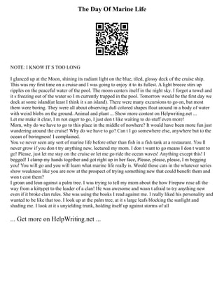 The Day Of Marine Life
NOTE: I KNOW IT S TOO LONG
I glanced up at the Moon, shining its radiant light on the blue, tiled, glossy deck of the cruise ship.
This was my first time on a cruise and I was going to enjoy it to its fullest. A light breeze stirs up
ripples on the peaceful water of the pool. The moon centers itself in the night sky. I forgot a towel and
it s freezing out of the water so I m currently trapped in the pool. Tomorrow would be the first day we
dock at some island(at least I think it s an island). There were many excursions to go on, but most
them were boring. They were all about observing dull colored shapes float around in a body of water
with weird blobs on the ground. Animal and plant ... Show more content on Helpwriting.net ...
Let me make it clear, I m not eager to go, I just don t like waiting to do stuff even more!
Mom, why do we have to go to this place in the middle of nowhere? It would have been more fun just
wandering around the cruise! Why do we have to go? Can t I go somewhere else, anywhere but to the
ocean of boringness! I complained.
You ve never seen any sort of marine life before other than fish in a fish tank at a restaurant. You ll
never grow if you don t try anything new, lectured my mom. I don t want to go means I don t want to
go! Please, just let me stay on the cruise or let me go ride the ocean waves! Anything except this! I
begged! I clamp my hands together and got right up in her face, Please, please, please, I m begging
you! You will go and you will learn what marine life really is. Would those cats in the whatever series
show weakness like you are now at the prospect of trying something new that could benefit them and
won t cost them?
I groan and lean against a palm tree. I was trying to tell my mom about the how Firepaw rose all the
way from a kittypet to the leader of a clan! He was awesome and wasn t afraid to try anything new
even if it broke clan rules. She was using the books I read against me. I really liked his personality and
wanted to be like that too. I look up at the palm tree, at it s large leafs blocking the sunlight and
shading me. I look at it s unyielding trunk, holding itself up against storms of all
... Get more on HelpWriting.net ...
 
