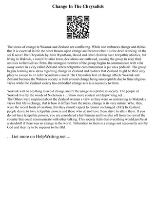 Change In The Chrysalids
The views of change in Waknuk and Zealand are conflicting. While one embraces change and thinks
that it is essential in life the other frowns upon change and believes that it is the devil working. In the
sci fi novel The Chrysalids by John Wyndham, David and other children have telepathic abilities, but
living in Waknuk, a rural Christian town, deviations are outlawed, causing the group to keep their
abilities to themselves. Petra, the strongest member of the group, begins to communicate with a far
away source in a city called Zealand where telepathic communication is put on a pedestal. The group
begins learning new ideas regarding change in Zealand and realizes that Zealand might be their only
place to escape to. In John Wyndham s novel The Chrysalids fear of change affects Waknuk and
Zealand because the Waknuk society is built around change being unacceptable due to firm religious
views while the Zealand society has embodied change as it is a necessity to them.
Waknuk will do anything to avoid change and fit the image acceptable in society. The people of
Waknuk live by the words of Nicholson s ... Show more content on Helpwriting.net ...
The Others were surprised about the Zealand woman s view as they were so contrasting to Waknuk s
views But life is change, that is how it differs from the rocks, change is its very nature. Who, then,
were the recent lords of creation, that they should expect to remain unchanged. (182) In Zealand,
people desire to have telepathic powers and those who do not have them strive to attain them. If you
do not have telepathic powers, you are considered a half human and live shut off from the rest of the
country that could communicate with other talking. This society feels that everything would just be at
a standstill if there was no change in the world. Tribulation to them is a change not necessarily sent by
God and they try to be superior to the Old
... Get more on HelpWriting.net ...
 